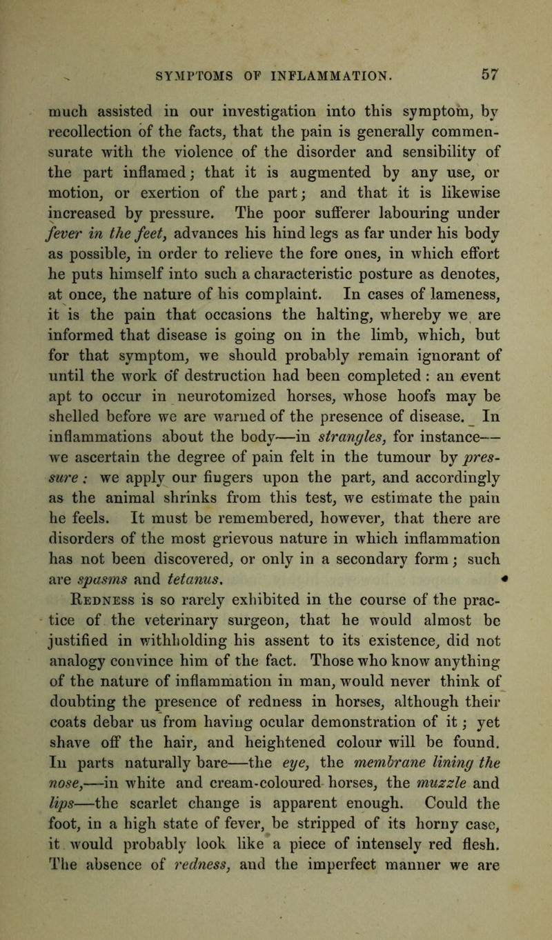 much assisted in our investigation into this symptom, by recollection of the facts, that the pain is generally commen- surate with the violence of the disorder and sensibility of the part inflamed; that it is augmented by any use, or motion, or exertion of the part; and that it is likewise increased by pressure. The poor sufferer labouring under fever in the feet, advances his hind legs as far under his body as possible, in order to relieve the fore ones, in which effort he puts himself into such a characteristic posture as denotes, at once, the nature of his complaint. In cases of lameness, it is the pain that occasions the halting, whereby we are informed that disease is going on in the limb, which, but for that symptom, we should probably remain ignorant of until the work o*f destruction had been completed : an event apt to occur in neurotomized horses, whose hoofs may be shelled before we are warned of the presence of disease. In inflammations about the body—in strangles, for instance— we ascertain the degree of pain felt in the tumour by pres- sure ; we apply our Augers upon the part, and accordingly as the animal shrinks from this test, we estimate the pain he feels. It must be remembered, however, that there are disorders of the most grievous nature in which inflammation has not been discovered, or only in a secondary form; such are spasms and tetanus. < Redness is so rarely exhibited in the course of the prac- tice of the veterinary surgeon, that he would almost be justified in withholding his assent to its existence, did not analogy convince him of the fact. Those who know anything of the nature of inflammation in man, would never think of doubting the presence of redness in horses, although their coats debar us from having ocular demonstration of it; yet shave off the hair, and heightened colour will be found. In parts naturally bare—the eye, the membrane lining the nose,—in white and cream-coloured horses, the muzzle and lips—the scarlet change is apparent enough. Could the foot, in a high state of fever, be stripped of its horny case, it would probably look like a piece of intensely red flesh. The absence of redness, and the imperfect manner we are