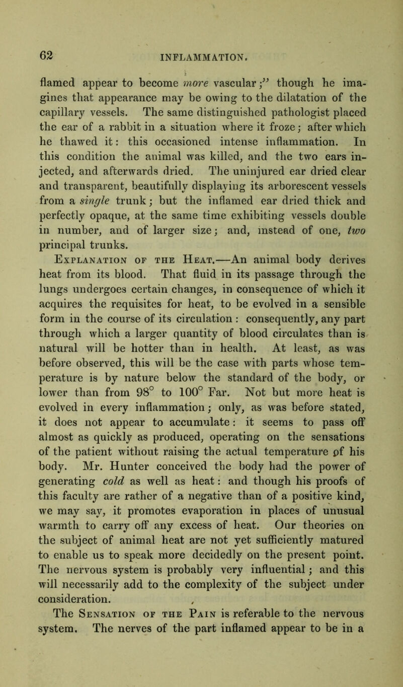 flamed appear to become more vascularthough he ima- gines that appearance may be owing to the dilatation of the capillary vessels. The same distinguished pathologist placed the ear of a rabbit in a situation where it froze; after which he thawed it: this occasioned intense inflammation. In this condition the animal was killed, and the two ears in- jected, and afterwards dried. The uninjured ear dried clear and transparent, beautifully displaying its arborescent vessels from a single trunk; but the inflamed ear dried thick and perfectly opaque, at the same time exhibiting vessels double in number, and of larger size; and, instead of one, two principal trunks. Explanation of the Heat.—An animal body derives heat from its blood. That fluid in its passage through the lungs undergoes certain changes, in consequence of which it acquires the requisites for heat, to be evolved in a sensible form in the course of its circulation : consequently, any part through which a larger quantity of blood circulates than is natural will be hotter than in health. At least, as was before observed, this will be the case with parts whose tem- perature is by nature below the standard of the body, or lower than from 98° to 100° Far. Not but more heat is evolved in every inflammation; only, as was before stated, it does not appear to accumulate: it seems to pass off almost as quickly as produced, operating on the sensations of the patient without raising the actual temperature pf his body. Mr. Hunter conceived the body had the power of generating cold as well as heat: and though his proofs of this faculty are rather of a negative than of a positive kind, we may say, it promotes evaporation in places of unusual warmth to carry off any excess of heat. Our theories on the subject of animal heat are not yet sufficiently matured to enable us to speak more decidedly on the present point. The nervous system is probably very influential; and this will necessarily add to the complexity of the subject under consideration. The Sensation of the Pain is referable to the nervous system. The nerves of the part inflamed appear to be in a