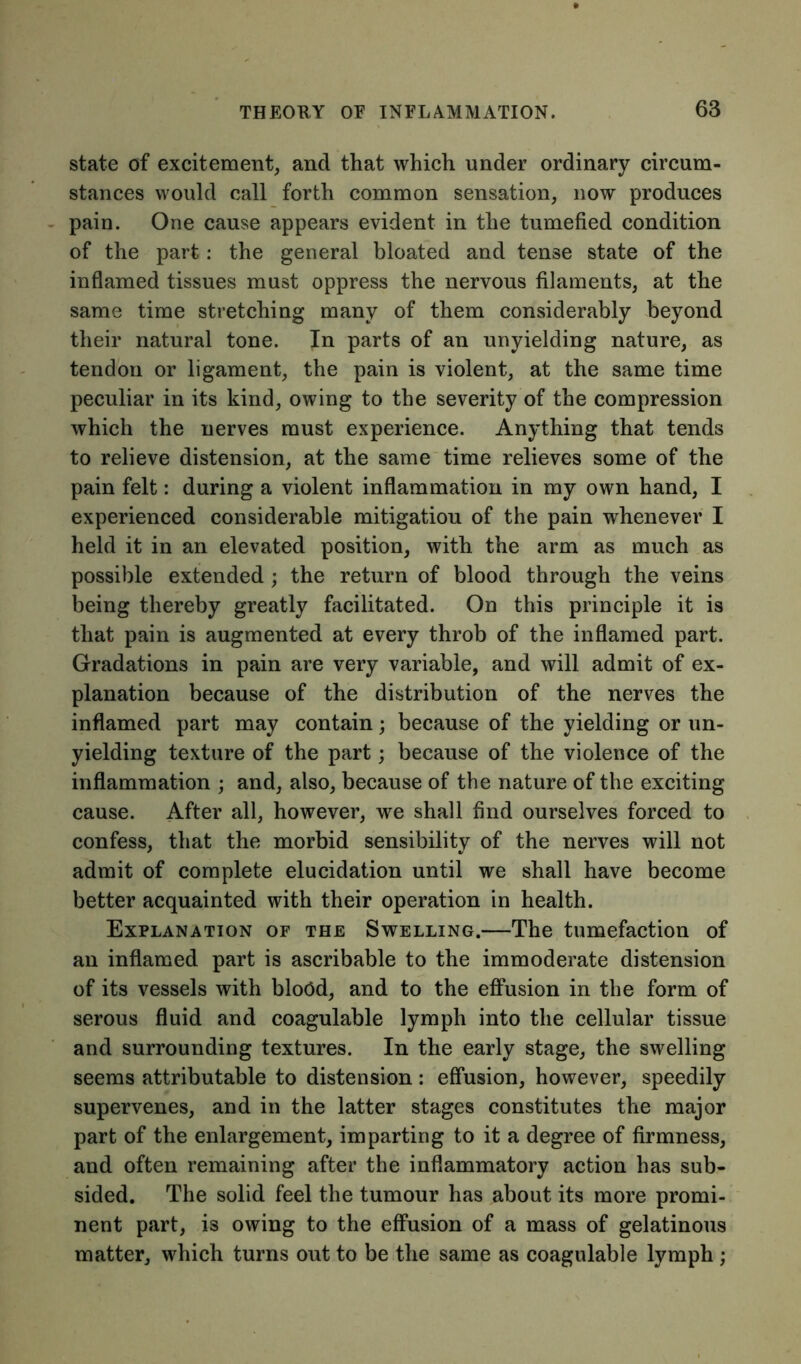 state of excitement, and that which under ordinary circum- stances would call forth common sensation, now produces pain. One cause appears evident in the tumefied condition of the part: the general bloated and tense state of the inflamed tissues must oppress the nervous filaments, at the same time stretching many of them considerably beyond their natural tone. In parts of an unyielding nature, as tendon or ligament, the pain is violent, at the same time peculiar in its kind, owing to the severity of the compression which the nerves must experience. Anything that tends to relieve distension, at the same time relieves some of the pain felt: during a violent inflammation in my own hand, I experienced considerable mitigatiou of the pain whenever I held it in an elevated position, with the arm as much as possible extended; the return of blood through the veins being thereby greatly facilitated. On this principle it is that pain is augmented at every throb of the inflamed part. Gradations in pain are very variable, and will admit of ex- planation because of the distribution of the nerves the inflamed part may contain; because of the yielding or un- yielding texture of the part; because of the violence of the inflammation ; and, also, because of the nature of the exciting cause. After all, however, we shall find ourselves forced to confess, that the morbid sensibility of the nerves will not admit of complete elucidation until we shall have become better acquainted with their operation in health. Explanation of the Swelling.—The tumefaction of an inflamed part is ascribable to the immoderate distension of its vessels with bloOd, and to the effusion in the form of serous fluid and coagulable lymph into the cellular tissue and surrounding textures. In the early stage, the swelling seems attributable to distension : effusion, however, speedily supervenes, and in the latter stages constitutes the major part of the enlargement, imparting to it a degree of firmness, and often remaining after the inflammatory action has sub- sided. The solid feel the tumour has about its more promi- nent part, is owing to the effusion of a mass of gelatinous matter, which turns out to be the same as coagulable lymph ;