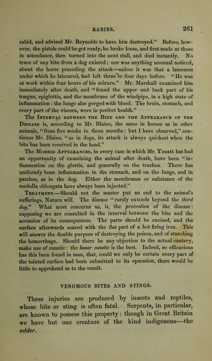 rabid, and advised Mr. Reynolds to have him destroyed.” Before, how- ever, the pistols could be got ready, he broke loose, and first made at those in attendance, then turned into the next stall, and died instantly. No trace of any bite from a dog existed; nor was anything unusual noticed, about the horse preceding the attack—unless it was that a lameness under which he laboured, had left three'br four days before. “ He was at work within four hours of his seizure.” Mr. Marshall examined him immediately after death, and “found the upper and back part of his tongue, epiglottis, and the membrane of the windpipe, in a high state of inflammation: the lungs also gorged with blood. The brain, stomach, and every part of the viscera, were in perfect health.” The Interval between the Bite and the Appearance of the Disease is, according to Mr. Blaine, the same in horses as in other animals, “from five weeks to three months: but I have observed,” con- tinues Mr. Blaine, “ as in dogs, its attack is always quickest when the bite lias been received in the head.” The Morbid Appearances, in every case in which Mr. Youatt has had an opportunity of examining the animal after death, have been “in- flammation on the glottis, and generally on the trachea. There has uniformly been inflammation in the stomach, and^ on the lungs, and in patches, as in the dog. Either the membranes or substance of the medulla oblongata have always been injected.” Treatment.—Should not the master put an end to the animal’s sufferings, Nature will. The disease “rarely extends beyond the third day.” What most concerns us, is, the prevention of the disease: supposing we are consulted in the interval between the bite and the accession of its consequences. The parts should be excised, and the surface afterwards seared with the flat part of a hot firing iron. This will answer the double purpose of destroying the poison, and of stanching the hemorrhage. Should there be any objection to the actual cautery, make use of caustic: the lunar caustic is the best. Indeed, so efficacious has this been found in man, that, could we only be certain every part of the tainted surface had been submitted to its operation, there would be little to apprehend as to the result. VENOMOUS BITES AND STINGS. These injuries are produced by insects and reptiles, whose bite or sting is often fatal. Serpents, in particular, are known to possess this property: though in Great Britain we have but one creature of the kind indigenous—the adder.