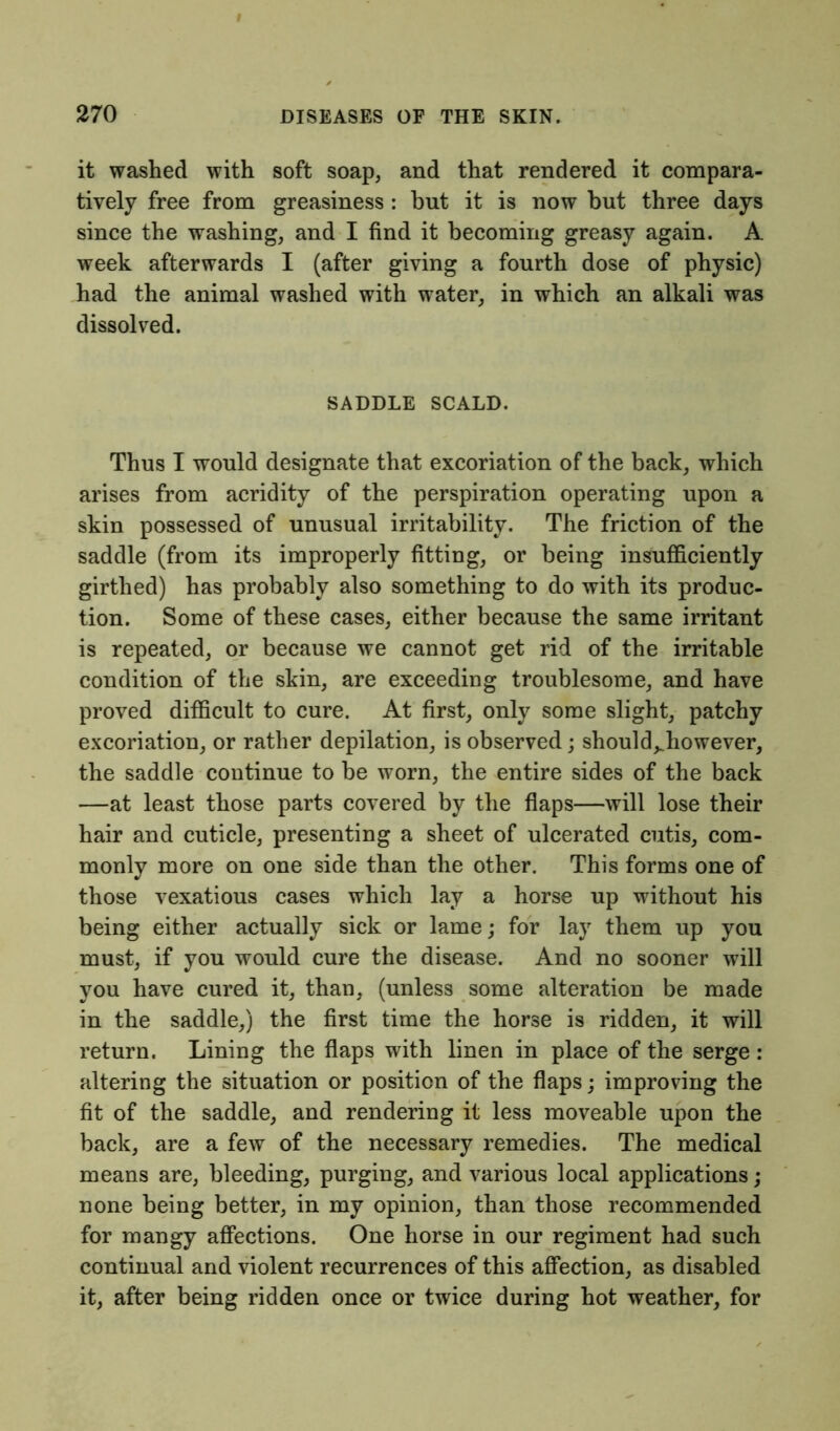 it washed with soft soap, and that rendered it compara- tively free from greasiness: but it is now but three days since the washing, and I find it becoming greasy again. A week afterwards I (after giving a fourth dose of physic) had the animal washed with water, in which an alkali was dissolved. SADDLE SCALD. Thus I would designate that excoriation of the back, which arises from acridity of the perspiration operating upon a skin possessed of unusual irritability. The friction of the saddle (from its improperly fitting, or being insufficiently girthed) has probably also something to do with its produc- tion. Some of these cases, either because the same irritant is repeated, or because we cannot get rid of the irritable condition of the skin, are exceeding troublesome, and have proved difficult to cure. At first, only some slight, patchy excoriation, or rather depilation, is observed; should^however, the saddle continue to be worn, the entire sides of the back —at least those parts covered by the flaps—will lose their hair and cuticle, presenting a sheet of ulcerated cutis, com- monly more on one side than the other. This forms one of those vexatious cases which lay a horse up without his being either actually sick or lame; for lay them up you must, if you would cure the disease. And no sooner will you have cured it, than, (unless some alteration be made in the saddle,) the first time the horse is ridden, it will return. Lining the flaps with linen in place of the serge : altering the situation or position of the flaps; improving the fit of the saddle, and rendering it less moveable upon the back, are a few of the necessary remedies. The medical means are, bleeding, purging, and various local applications; none being better, in my opinion, than those recommended for mangy affections. One horse in our regiment had such continual and violent recurrences of this affection, as disabled it, after being ridden once or twice during hot weather, for