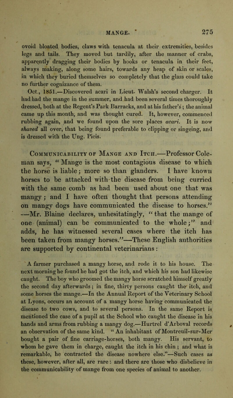 ovoid bloated bodies, claws with tenacula at their extremities, besides legs and tails. They moved but tardily, after the manner of crabs, apparently dragging their bodies by hooks or tenacula in their feet, always making, along some hairs, towards any heap of skin or scales, in which they buried themselves so completely that the glass could take no further cognizance of them. Oct., 1851.—Discovered acari in Lieut. Walsh’s second charger. It had had the mange in the summer, and had been several times thoroughly dressed, both at the Regent’s Park Barracks, and at his father’s ; the animal came up this month, and was thought cured. It, however, commenced rubbing again, and we found upon the sore places acari. It is now shaved all over, that being found preferable to clipping or singeing, and is dressed with the Ung. Picis. Communicability of Mange and Itch.—Professor Cole- man says,  Mange is the most contagious disease to which the horse is liable; more so than glanders. I have known horses to be attacked with the disease from being curried with the same comb as had been used about one that was mangy; and I have often thought that persons attending on mangy dogs have communicated the disease to horses.” —Mr. Blaine declares, unhesitatingly, “that the mange of one (animal) can be communicated to the whole;” and adds, he has witnessed several cases where the itch has been taken from mangy horses.”—These English authorities are supported by continental veterinarians: A farmer purchased a mangy horse, and rode it to his house. The next morning he found he had got the itch, and which his son had likewise caught. The boy who groomed the mangy horse scratched himself greatly the second day afterwards; in fine, thirty persons caught the' itch, and some horses the mange.—In the Annual Report of the Veterinary School at Lyons, occurs an account of a mangy horse having communicated the disease to two cows, and to several persons. In the same Report is mentioned the case of a pupil at the School who caught the disease in his hands and arms from rubbing a mangy dog.—Hurtrel d’Arboval records an observation of the same kind. “ An inhabitant of Montreuil-sur-Mer bought a pair of fine carriage-horses, both mangy. His servant, to whom he gave them in charge, caught the itch in his chin ; and what is remarkable, he contracted the disease nowhere else.”—Such cases as these, however, after all, are rare: and there are those who disbelieve in the communicability of mange from one species of animal to another.