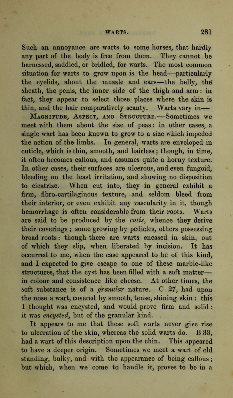 Such an annoyance are warts to some horses, that hardly any part of the body is free from them. They cannot be harnessed, saddled, or bridled, for warts. The most common situation for warts to grow upon is the head—particularly the eyelids, about the muzzle and ears—the belly, the sheath, the penis, the inner side of the thigh and arm : in fact, they appear to select those places where the skin is thin, and the hair comparatively scanty. Warts vary in— Magnitude, Aspect, and Structure.—Sometimes we meet with them about the size of peas: in other cases, a single wart has been known to grow to a size which impeded the action of the limbs. In general, warts are enveloped in cuticle, which is thin, smooth, and hairless; though, in time, it often becomes callous, and assumes quite a horny texture. In other cases, their surfaces are ulcerous, and even fungoid, bleeding on the least irritation, and showing no disposition to cicatrize. When cut into, they in general exhibit a firm, fibro-cartilaginous texture, and seldom bleed from their interior, or even exhibit any vascularity in it, though hemorrhage is often considerable from their roots. Warts are said to be produced by the cutis, whence they derive their coverings ; some growing by pedicles, others possessing broad roots: though there are warts encased in skin, out of which they slip, when liberated by incision. It has occurred to me, when the case appeared to be of this kind, and I expected to give escape to one of these marble-like structures, that the cyst has been filled with a soft matter— in colour and consistence like cheese. At other times, the soft substance is of a granular nature. C 27, had upon the nose a wart, covered by smooth, tense, shining skin : this I thought was encysted, and would prove firm and solid: it was encysted, but of the granular kind. It appears to me that these soft warts never give rise to ulceration of the skin, whereas the solid warts do. B 33, had a wart of this description upon the chin. This appeared to have a deeper origin. Sometimes we meet a wart of old standing, bulky, and with the appearance of being callous; but which, when we come to handle it, proves to be in a