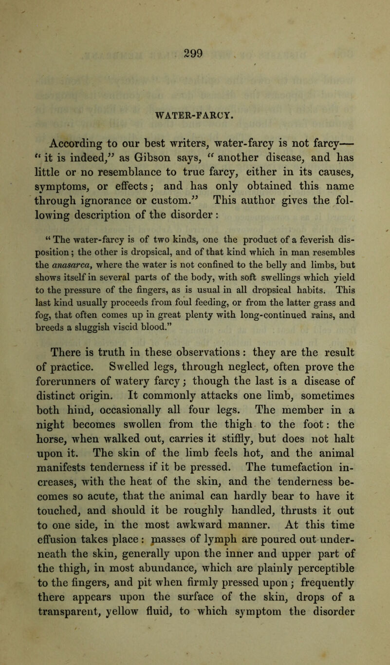 WATER-FARCY. According to our best writers, water-farcy is not farcy— “ it is indeed,” as Gibson says, “ another disease, and has little or no resemblance to true farcy, either in its causes, symptoms, or effects; and has only obtained this name through ignorance or custom.” This author gives the fol- lowing description of the disorder : “ The water-farcy is of two kinds, one the product of a feverish dis- position ; the other is dropsical, and of that kind which in man resembles the anasarca, where the water is not confined to the belly and limbs, but shows itself in several parts of the body, with soft swellings which yield to the pressure of the fingers, as is usual in all dropsical habits. This last kind usually proceeds from foul feeding, or from the latter grass and fog, that often comes up in great plenty with long-continued rains, and breeds a sluggish viscid blood.” There is truth in these observations: they are the result of practice. Swelled legs, through neglect, often prove the forerunners of watery farcy; though the last is a disease of distinct origin. It commonly attacks one limb, sometimes both hind, occasionally all four legs. The member in a night becomes swollen from the thigh to the foot: the horse, when walked out, carries it stiffly, but does not halt upon it. The skin of the limb feels hot, and the animal manifests tenderness if it be pressed. The tumefaction in- creases, with the heat of the skin, and the tenderness be- comes so acute, that the animal can hardly bear to have it touched, and should it be roughly handled, thrusts it out to one side, in the most awkward manner. At this time effusion takes place : jnasses of lymph are poured out under- neath the skin, generally upon the inner and upper part of the thigh, in most abundance, which are plainly perceptible to the fingers, and pit when firmly pressed upon ; frequently there appears upon the surface of the skin, drops of a transparent, yellow fluid, to which symptom the disorder