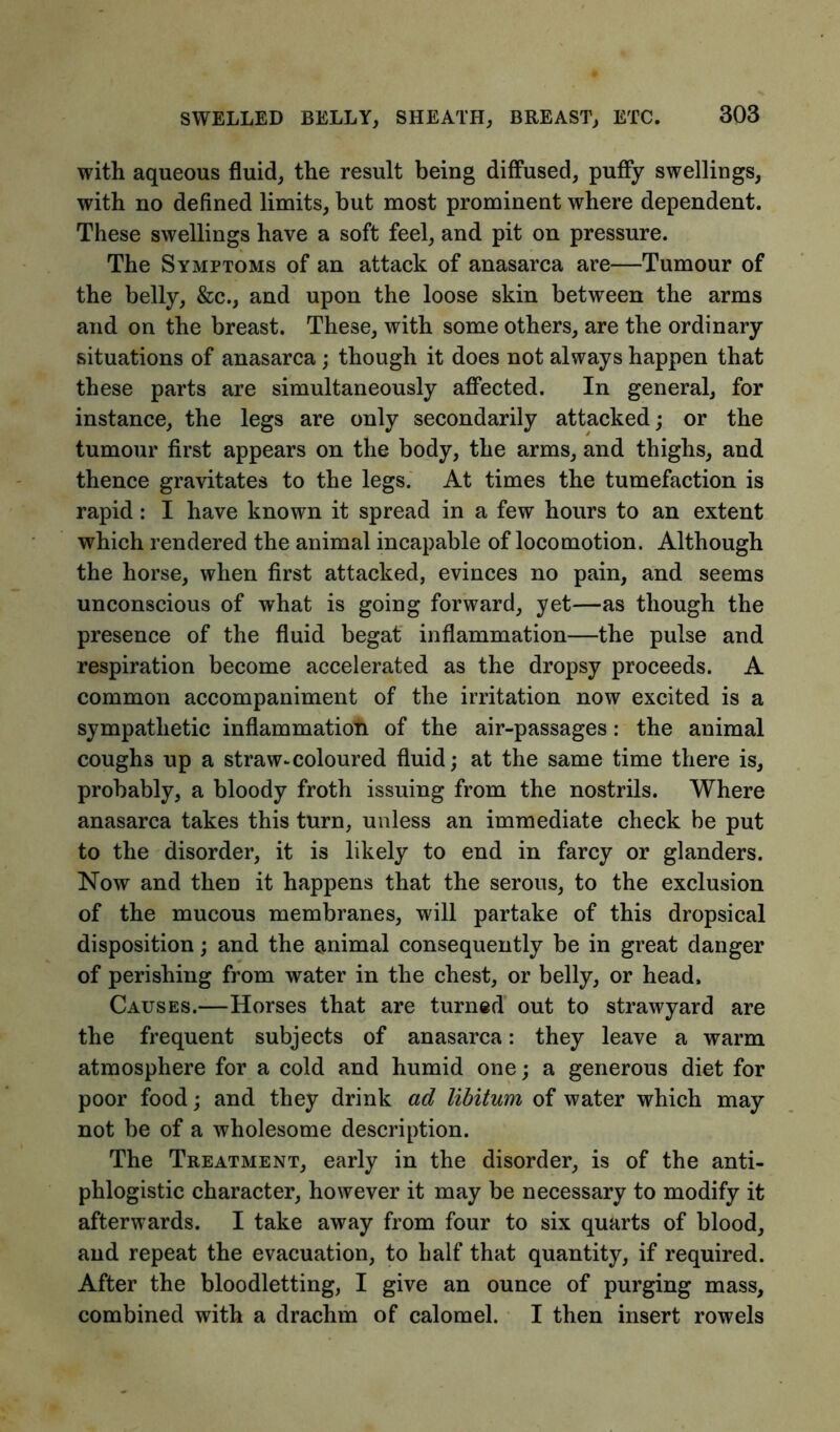 SWELLED BELLY, SHEATH, BREAST, ETC. with aqueous fluid, the result being diffused, puffy swellings, with no defined limits, but most prominent where dependent. These swellings have a soft feel, and pit on pressure. The Symptoms of an attack of anasarca are—Tumour of the belly, &c., and upon the loose skin between the arms and on the breast. These, with some others, are the ordinary situations of anasarca ; though it does not always happen that these parts are simultaneously affected. In general, for instance, the legs are only secondarily attacked; or the tumour first appears on the body, the arms, and thighs, and thence gravitates to the legs. At times the tumefaction is rapid: I have known it spread in a few hours to an extent which rendered the animal incapable of locomotion. Although the horse, when first attacked, evinces no pain, and seems unconscious of what is going forward, yet—as though the presence of the fluid begat inflammation—the pulse and respiration become accelerated as the dropsy proceeds. A common accompaniment of the irritation now excited is a sympathetic inflammation of the air-passages: the animal coughs up a straw-coloured fluid; at the same time there is, probably, a bloody froth issuing from the nostrils. Where anasarca takes this turn, unless an immediate check be put to the disorder, it is likely to end in farcy or glanders. Now and then it happens that the serous, to the exclusion of the mucous membranes, will partake of this dropsical disposition; and the animal consequently be in great danger of perishing from water in the chest, or belly, or head. Causes.—Horses that are turned out to strawyard are the frequent subjects of anasarca: they leave a warm atmosphere for a cold and humid one; a generous diet for poor food; and they drink ad libitum of water which may not be of a wholesome description. The Treatment, early in the disorder, is of the anti- phlogistic character, however it may be necessary to modify it afterwards. I take away from four to six quarts of blood, and repeat the evacuation, to half that quantity, if required. After the bloodletting, I give an ounce of purging mass, combined with a drachm of calomel. I then insert rowels