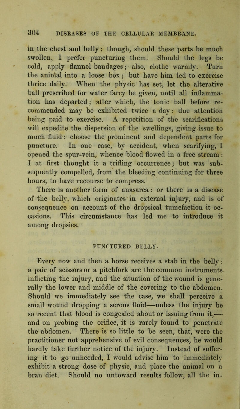 in the chest and belly: though, should these parts be much swollen, I prefer puncturing them. Should the legs be cold, apply flannel bandages; also, clothe warmly. Turn the animal into a loose box; but have him led to exercise thrice daily. When the physic lias set, let the alterative ball prescribed for water farcy be given, until all inflamma- tion has departed; after which, the tonic ball before re- commended may be exhibited twice a day: due attention being paid to exercise. A repetition of the scarifications will expedite the dispersion of the swellings, giving issue to much fluid : choose the prominent and dependent parts for puncture. In one case, by accident, when scarifying, I opened the spur-vein, whence blood flowed in a free stream : I at first thought it a trifling occurrence; but was sub- sequently compelled, from the bleeding continuing for three hours, to have recourse to compress. There is another form of anasarca: or there is a disease of the belly, which originates in external injury, and is of consequence on account of the dropsical tumefaction it oc- casions. This circumstance has led me to introduce it among dropsies. PUNCTURED BELLY. Every now and then a horse receives a stab in the belly : a pair of scissors or a pitchfork are the common instruments inflicting the injury, and the situation of the wound is gene- rally the lower and middle of the covering to the abdomen. Should we immediately see the case, we shall perceive a small wound dropping a serous fluid—unless the injury be so recent that blood is congealed about or issuing from it,— and on probing the orifice, it is rarely found to penetrate the abdomen. There is so little to be seen, that, were the practitioner not apprehensive of evil consequences, he would hardly take further notice of the injury. Instead of suffer- ing it to go unheeded, I would advise him to immediately exhibit a strong dose of physic, and place the animal on a bran diet. Should no untoward results follow, all the in-