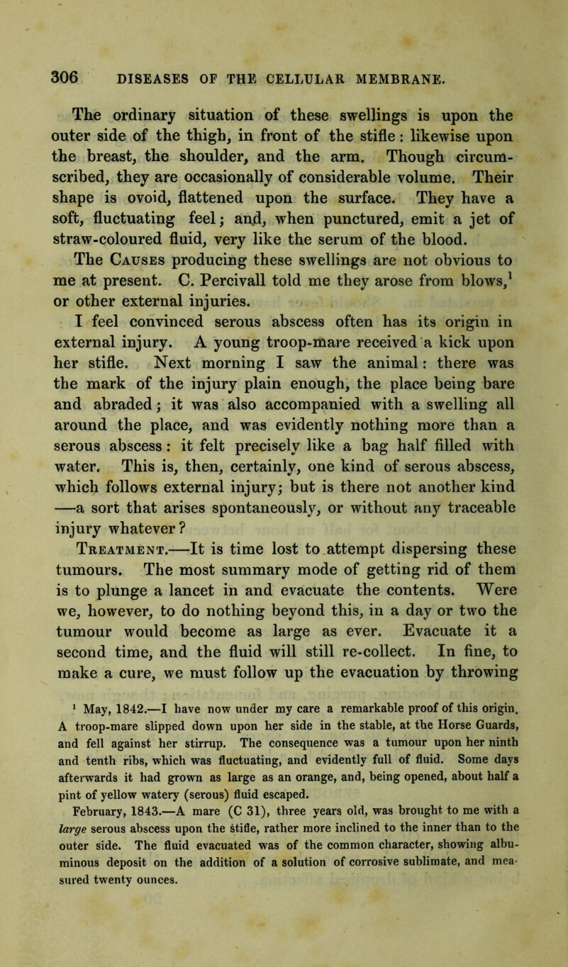 The ordinary situation of these swellings is upon the outer side of the thigh, in front of the stifle: likewise upon the breast, the shoulder, and the arm. Though circum- scribed, they are occasionally of considerable volume. Their shape is ovoid, flattened upon the surface. They have a soft, fluctuating feel; and, when punctured, emit a jet of straw-coloured fluid, very like the serum of the blood. The Causes producing these swellings are not obvious to me at present. C. Percivall told me they arose from blows,1 or other external injuries. I feel convinced serous abscess often has its origin in external injury. A young troop-mare received a kick upon her stifle. Next morning I saw the animal: there was the mark of the injury plain enough, the place being bare and abraded; it was also accompanied with a swelling all around the place, and was evidently nothing more than a serous abscess: it felt precisely like a bag half filled with water. This is, then, certainly, one kind of serous abscess, which follows external injury; but is there not another kind —a sort that arises spontaneously, or without any traceable injury whatever? Treatment.—It is time lost to attempt dispersing these tumours. The most summary mode of getting rid of them is to plunge a lancet in and evacuate the contents. Were we, however, to do nothing beyond this, in a day or two the tumour would become as large as ever. Evacuate it a second time, and the fluid will still re-collect. In fine, to make a cure, we must follow up the evacuation by throwing 1 May, 1842.—I have now under my care a remarkable proof of this origin. A troop-mare slipped down upon her side in the stable, at the Horse Guards, and fell against her stirrup. The consequence was a tumour upon her ninth and tenth ribs, which was fluctuating, and evidently full of fluid. Some days afterwards it had grown as large as an orange, and, being opened, about half a pint of yellow watery (serous) fluid escaped. February, 1843.—A mare (C 31), three years old, was brought to me with a large serous abscess upon the stifle, rather more inclined to the inner than to the outer side. The fluid evacuated was of the common character, showing albu- minous deposit on the addition of a solution of corrosive sublimate, and mea- sured twenty ounces.