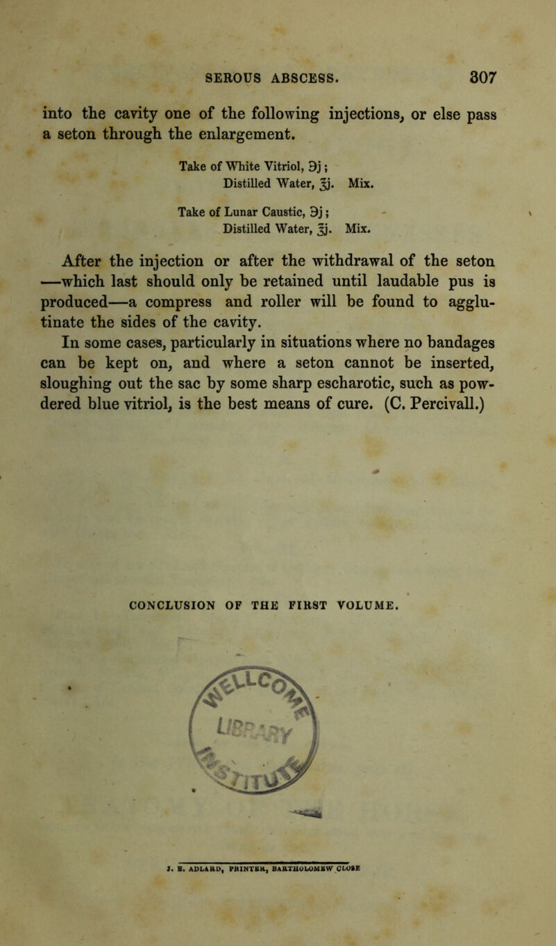 into the cavity one of the following injections, or else pass a seton through the enlargement. Take of White Vitriol, 9j; Distilled Water, Jj. Mix. Take of Lunar Caustic, 9j; Distilled Water, ^j. Mix. After the injection or after the withdrawal of the seton —which last should only be retained until laudable pus is produced—a compress and roller will be found to agglu- tinate the sides of the cavity. In some cases, particularly in situations where no bandages can be kept on, and where a seton cannot be inserted, sloughing out the sac by some sharp escharotic, such as pow- dered blue vitriol, is the best means of cure. (C. Percivall.) CONCLUSION OF THE FIRST VOLUME. J. B. ADLAttU, PRINTER, BARTHOLOMEW CU>»E