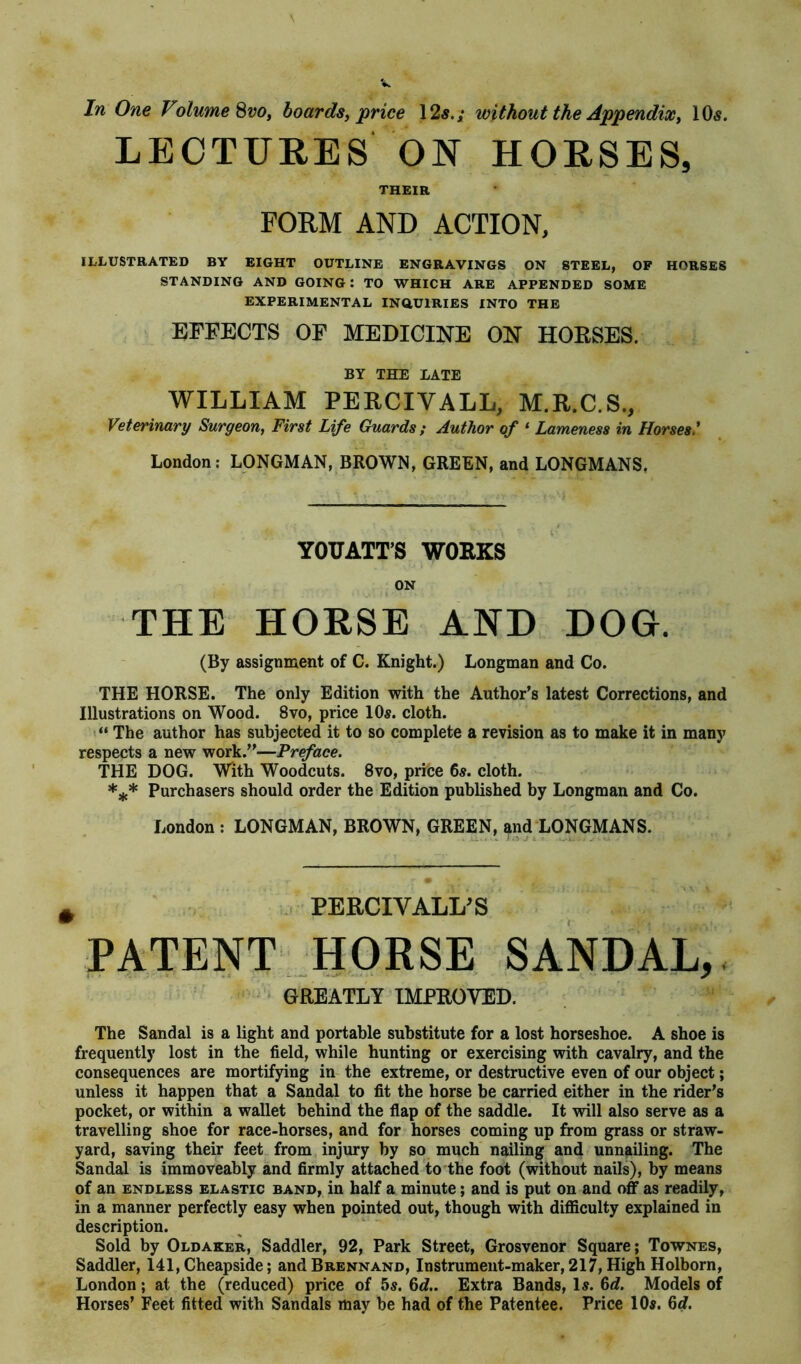 V In One Volume 800, boards, price 12$.; without the Appendix, 10$. LECTURES ON HORSES, THEIR FORM AND ACTION, ILLUSTRATED BY EIGHT OUTLINE ENGRAVINGS ON STEEL, OF HORSES STANDING AND GOING: TO WHICH ARE APPENDED SOME EXPERIMENTAL INQUIRIES INTO THE EFFECTS OF MEDICINE ON HORSES. BY THE LATE WILLIAM PERCIVALL, M.R.C.S., Veterinary Surgeon, First Life Guards; Author of 1 Lameness in Horses' London: LONGMAN, BROWN, GREEN, and LONGMANS. YOUATT’S WORKS ON THE HORSE AND DOG. (By assignment of C. Knight.) Longman and Co. THE HORSE. The only Edition with the Author’s latest Corrections, and Illustrations on Wood. 8vo, price 10$. cloth. “ The author has subjected it to so complete a revision as to make it in many respects a new work.”—Preface. THE DOG. With Woodcuts. 8vo, price 6$. cloth. *** Purchasers should order the Edition published by Longman and Co. London : LONGMAN, BROWN, GREEN, and LONGMANS. # PE RCIV ALL'S PATENT HORSE SANDAL, GREATLY IMPROVED. The Sandal is a light and portable substitute for a lost horseshoe. A shoe is frequently lost in the field, while hunting or exercising with cavalry, and the consequences are mortifying in the extreme, or destructive even of our object; unless it happen that a Sandal to fit the horse be carried either in the rider’s pocket, or within a wallet behind the flap of the saddle. It will also serve as a travelling shoe for race-horses, and for horses coming up from grass or straw- yard, saving their feet from injury by so much nailing and unnailing. The Sandal is immoveably and firmly attached to the foot (without nails), by means of an endless elastic band, in half a minute; and is put on and off as readily, in a manner perfectly easy when pointed out, though with difliculty explained in description. Sold by Oldaker, Saddler, 92, Park Street, Grosvenor Square; Townes, Saddler, 141,Cheapside; andBRENNAND, Instrument-maker, 217, High Holborn, London; at the (reduced) price of 5$. 6d.. Extra Bands, 1$. 6d. Models of Horses’ Feet fitted with Sandals may be had of the Patentee. Price 10$. 6<?.