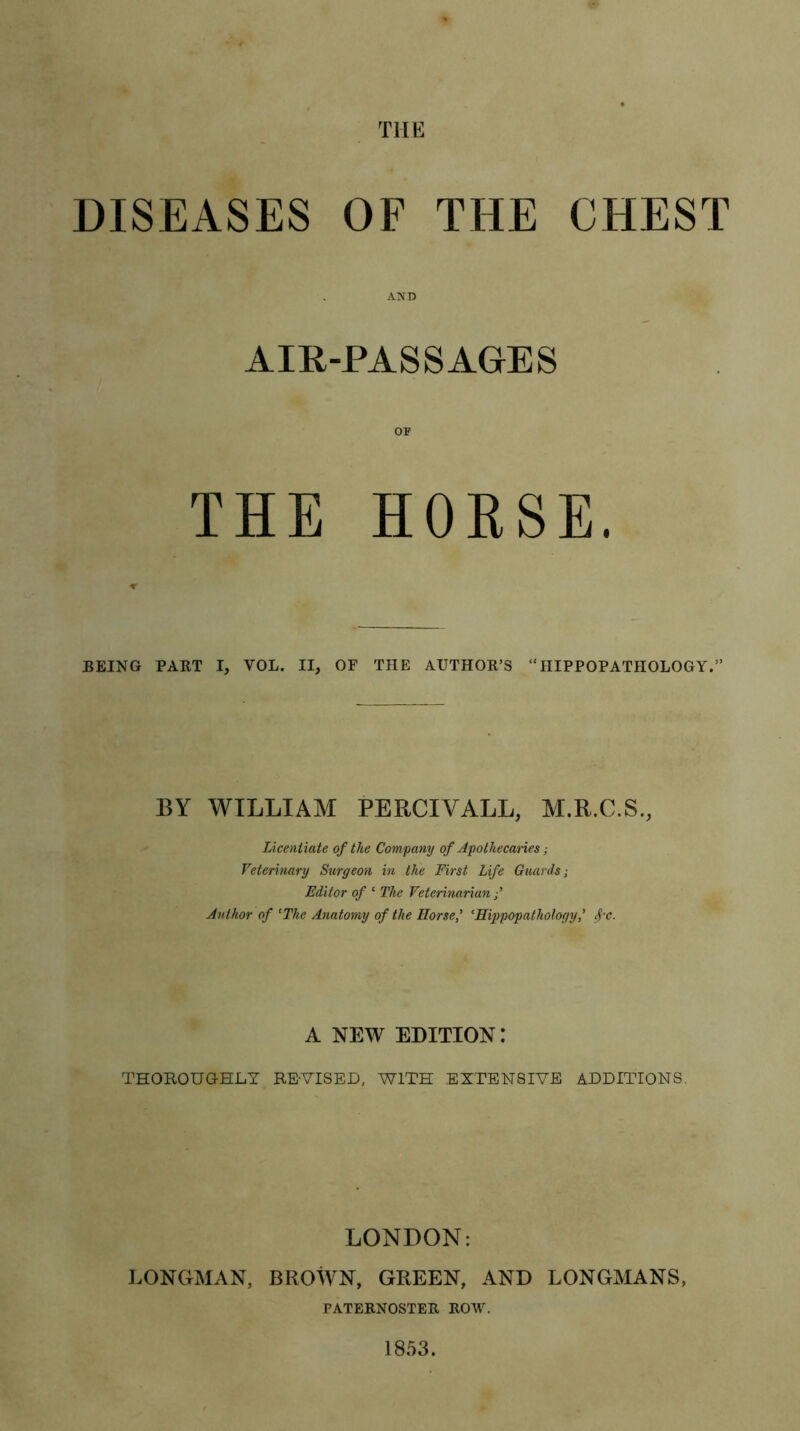 THE DISEASES OF THE CHEST AIR-PASSAGES OP THE HORSE. BEING PART I, VOL. II, OF THE AUTHOR’S “HIPPOPATHOLOGY.” BY WILLIAM PERCIYALL, M.R.C.S., Licentiate of the Company of Apothecaries; Veterinary Surgeon in the First Life Guards; Editor of * The Veterinarian Author of ‘The Anatomy of the Horse,’ ‘Hippopathology* fa. A NEW edition: THOROUGHLY RE-VISED, WITH EXTENSIVE ADDITIONS. LONDON: LONGMAN, BROWN, GREEN, AND LONGMANS, PATERNOSTER ROW. 1853.