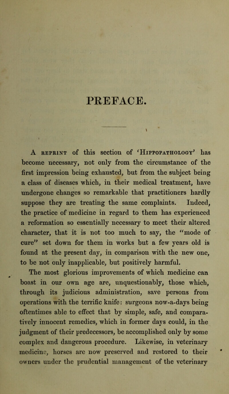 PREFACE A reprint of this section of 'Hippopathology' has become necessary, not only from the circumstance of the first impression being exhausted, but from the subject being a class of diseases which, in their medical treatment, have undergone changes so remarkable that practitioners hardly suppose they are treating the same complaints. Indeed, the practice of medicine in regard to them has experienced a reformation so essentially necessary to meet their altered character, that it is not too much to say, the “mode of cure” set down for them in works but a few years old is found at the present day, in comparison with the new one, to be not only inapplicable, but positively harmful. The most glorious improvements of which medicine can boast in our own age are, unquestionably, those which, through its judicious administration, save persons from operations with the terrific knife: surgeons now-a-days being oftentimes able to effect that by simple, safe, and compara- tively innocent remedies, which in former days could, in the judgment of their predecessors, be accomplished only by some complex and dangerous procedure. Likewise, in veterinary medicine, horses are now preserved and restored to their owners under the prudential management of the veterinary