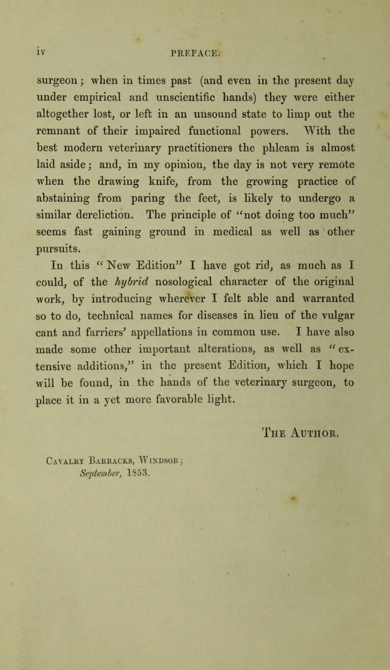 surgeon; when in times past (and even in the present day under empirical and unscientific hands) they were either altogether lost, or left in an unsound state to limp out the remnant of their impaired functional powers. With the best modern veterinary practitioners the phleam is almost laid aside; and, in my opinion, the day is not very remote when the drawing knife, from the growing practice of abstaining from paring the feet, is likely to undergo a similar dereliction. The principle of “not doing too much” seems fast gaining ground in medical as well as other pursuits. In this c< New Edition” I have got rid, as much as I could, of the hybrid nosological character of the original work, by introducing wherever I felt able and warranted so to do, technical names for diseases in lieu of the vulgar cant and farriers' appellations in common use. I have also made some other important alterations, as well as “ ex- tensive additions,” in the present Edition, which I hope will be found, in the hands of the veterinary surgeon, to place it in a yet more favorable light. The Author. Cavalry Barracks, Windsor; September, 1853.