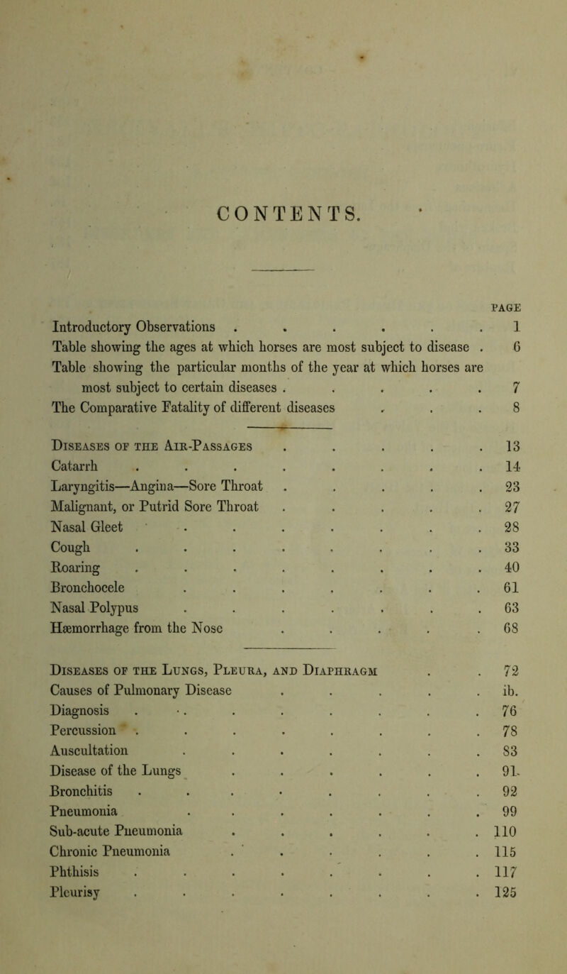 CONTENTS. Introductory Observations ...... Table showing the ages at which horses are most subject to disease . Table showing the particular months of the year at which horses are most subject to certain diseases ..... The Comparative Fatality of different diseases Diseases oe the Air-Passages ..... Catarrh ........ Laryngitis—Angina—Sore Throat ..... Malignant, or Putrid Sore Throat ..... Nasal Gleet . Cough ...... . Roaring ........ Bronchocele ....... Nasal Polypus ....... Haemorrhage from the Nose ..... Diseases of the Lungs, Pleura, and Diaphkagm Causes of Pulmonary Disease Diagnosis . Percussion . Auscultation .... Disease of the Lungs Bronchitis ..... Pneumonia .... Sub-acute Pneumonia Chronic Pneumonia Phthisis ..... Pleurisy ..... PAGE 1 6 7 8 13 14 23 27 28 33 40 61 63 68 72 ib. 76 78 83 91. 92 99 110 115 117 125