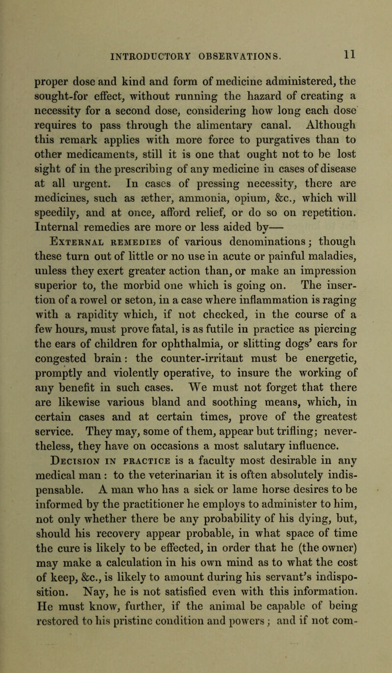 proper dose and kind and form of medicine administered, the sought-for effect, without running the hazard of creating a necessity for a second dose, considering how long each dose requires to pass through the alimentary canal. Although this remark applies with more force to purgatives than to other medicaments, still it is one that ought not to be lost sight of in the prescribing of any medicine in cases of disease at all urgent. In cases of pressing necessity, there are medicines, such as aether, ammonia, opium, &c., which will speedily, and at once, afford relief, or do so on repetition. Internal remedies are more or less aided by— External remedies of various denominations; though these turn out of little or no use in acute or painful maladies, unless they exert greater action than, or make an impression superior to, the morbid one which is going on. The inser- tion of a rowel or seton, in a case where inflammation is raging with a rapidity which, if not checked, in the course of a few hours, must prove fatal, is as futile in practice as piercing the ears of children for ophthalmia, or slitting dogs* ears for congested brain: the counter-irritant must be energetic, promptly and violently operative, to insure the working of any benefit in such cases. We must not forget that there are likewise various bland and soothing means, which, in certain cases and at certain times, prove of the greatest service. They may, some of them, appear but trifling; never- theless, they have on occasions a most salutary influence. Decision in practice is a faculty most desirable in any medical man : to the veterinarian it is often absolutely indis- pensable. A man who has a sick or lame horse desires to be informed by the practitioner he employs to administer to him, not only whether there be any probability of his dying, but, should his recovery appear probable, in what space of time the cure is likely to be effected, in order that he (the owner) may make a calculation in his own mind as to what the cost of keep, &c., is likely to amount during his servant’s indispo- sition. Nay, he is not satisfied even with this information. He must know, further, if the animal be capable of being restored to his pristine condition and powers; and if not com-