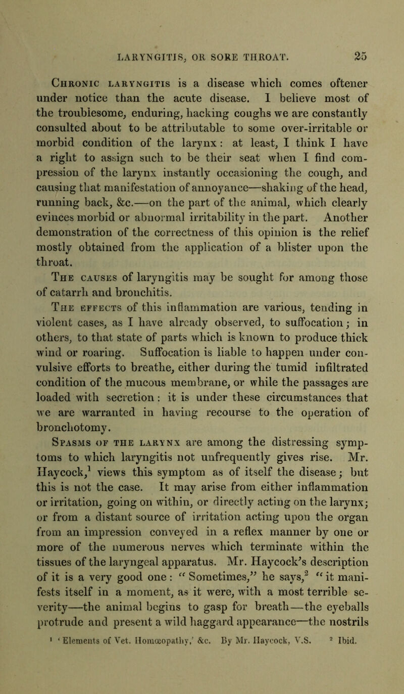 Chronic laryngitis is a disease which comes oftener under notice than the acute disease. I believe most of the troublesome; enduring, hacking coughs we are constantly consulted about to be attributable to some over-irritable or morbid condition of the larynx : at least, I think I have a right to assign such to be their seat when I find com- pression of the larynx instantly occasioning the cough, and causing that manifestation of annoyance—shaking of the head, running back, &c.—on the part of the animal, which clearly evinces morbid or abnormal irritability in the part. Another demonstration of the correctness of this opinion is the relief mostly obtained from the application of a blister upon the throat. The causes of laryngitis may be sought for among those of catarrh and bronchitis. The effects of this inflammation are various, tending in violent cases, as I have already observed, to suffocation; in others, to that state of parts which is known to produce thick wind or roaring. Suffocation is liable to happen under con- vulsive efforts to breathe, either during the tumid infiltrated condition of the mucous membrane, or while the passages are loaded with secretion: it is under these circumstances that we are warranted in having recourse to the operation of bronchotomy. Spasms of the larynx are among the distressing symp- toms to which laryngitis not unfrequently gives rise. Mr. Haycock,1 views this symptom as of itself the disease; but this is not the case. It may arise from either inflammation or irritation, going on within, or directly acting on the larynx; or from a distant source of irritation acting upon the organ from an impression conveyed in a reflex manner by one or more of the numerous nerves which terminate within the tissues of the laryngeal apparatus. Mr. Haycock's description of it is a very good one : “ Sometimes, he says,3 u it mani- fests itself in a moment, as it were, with a most terrible se- verity—the animal begins to gasp for breath—the eyeballs protrude and present a wild haggard appearance—the nostrils 1 ‘ Elements of Vet. Homoeopathy,’ &c. By Mr. Haycock, V.S. 2 Ibid.