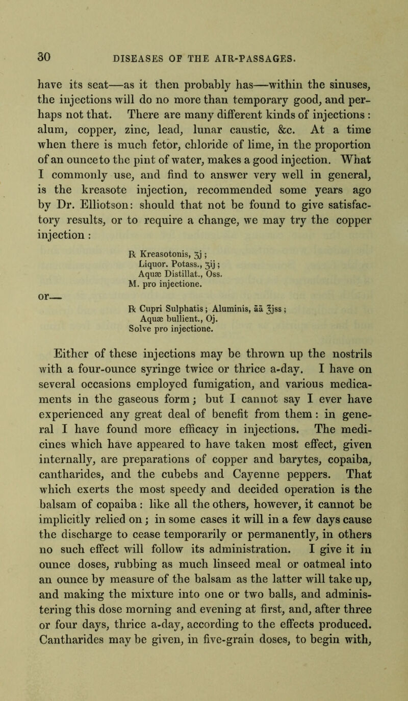 have its seat—as it then probably has—within the sinuses, the injections will do no more than temporary good, and per- haps not that. There are many different kinds of injections : alum, copper, zinc, lead, lunar caustic, &c. At a time when there is much fetor, chloride of lime, in the proportion of an ounce to the pint of water, makes a good injection. What I commonly use, and find to answer very well in general, is the kreasote injection, recommended some years ago by Dr. Elliotson: should that not be found to give satisfac- tory results, or to require a change, we may try the copper injection: R Kreasotonis, 5j; Liquor. Potass., 3ij; Aquae Distillat., Oss. M. pro injectione. or— R Cupri Sulphatis; Aluminis, aa Jjss ; Aquae bullient., Oj. Solve pro injectione. Either of these injections may be thrown up the nostrils with a four-ounce syringe twice or thrice a-day. I have on several occasions employed fumigation, and various medica- ments in the gaseous form; but I cannot say I ever have experienced any great deal of benefit from them: in gene- ral I have found more efficacy in injections. The medi- cines which have appeared to have taken most effect, given internally, are preparations of copper and barytes, copaiba, cantharides, and the cubebs and Cayenne peppers. That which exerts the most speedy and decided operation is the balsam of copaiba : like all the others, however, it cannot be implicitly relied on; in some cases it will in a few days cause the discharge to cease temporarily or permanently, in others no such effect will follow its administration. I give it in ounce doses, rubbing as much linseed meal or oatmeal into an ounce by measure of the balsam as the latter will take up, and making the mixture into one or two balls, and adminis- tering this dose morning and evening at first, and, after three or four days, thrice a-day, according to the effects produced. Cantharides may be given, in five-grain doses, to begin with,