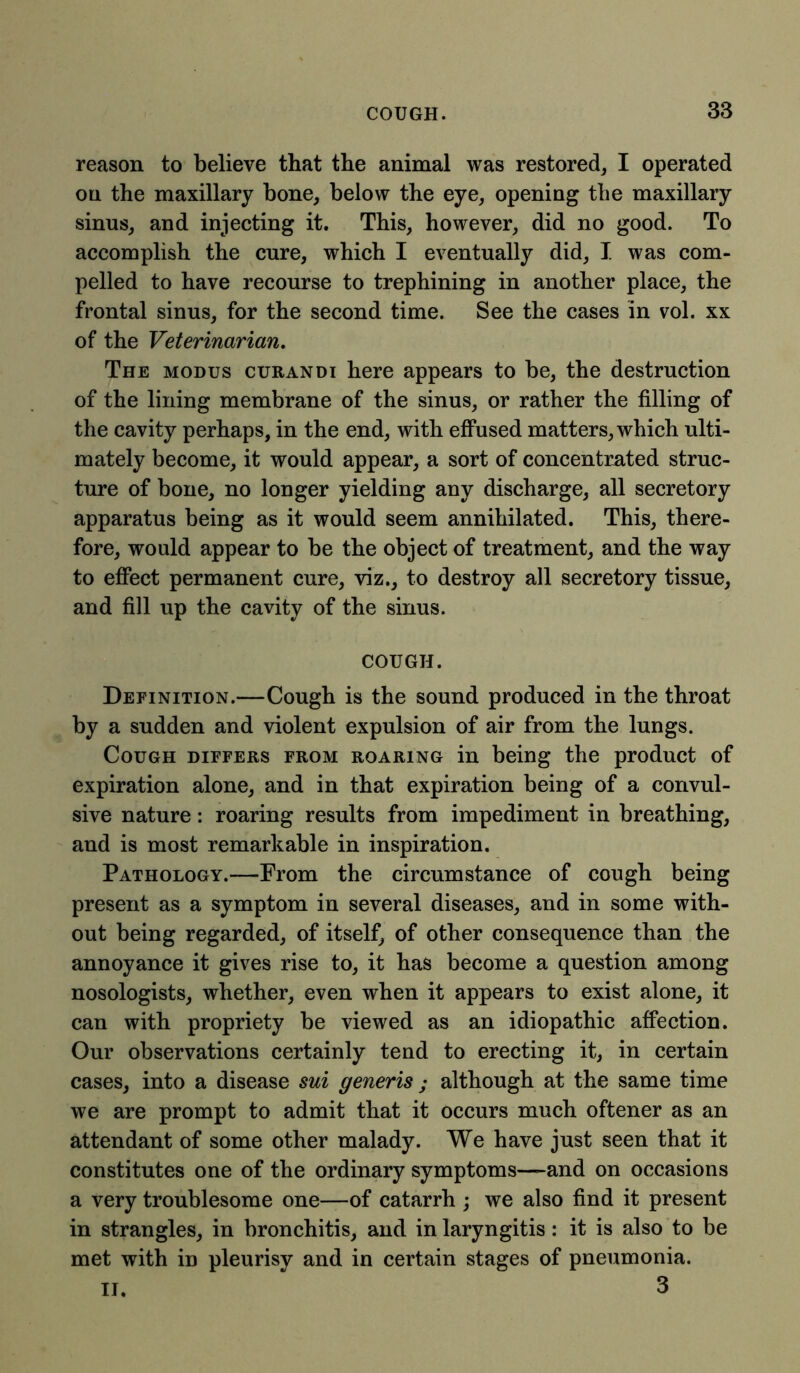 reason to believe that the animal was restored, I operated on the maxillary bone, below the eye, opening the maxillary sinus, and injecting it. This, however, did no good. To accomplish the cure, which I eventually did, I was com- pelled to have recourse to trephining in another place, the frontal sinus, for the second time. See the cases in vol. xx of the Veterinarian. The modus curandi here appears to be, the destruction of the lining membrane of the sinus, or rather the filling of the cavity perhaps, in the end, with effused matters, which ulti- mately become, it would appear, a sort of concentrated struc- ture of bone, no longer yielding any discharge, all secretory apparatus being as it would seem annihilated. This, there- fore, would appear to be the object of treatment, and the way to effect permanent cure, viz., to destroy all secretory tissue, and fill up the cavity of the sinus. COUGH. Definition.—Cough is the sound produced in the throat by a sudden and violent expulsion of air from the lungs. Cough differs from roaring in being the product of expiration alone, and in that expiration being of a convul- sive nature: roaring results from impediment in breathing, and is most remarkable in inspiration. Pathology.—From the circumstance of cough being present as a symptom in several diseases, and in some with- out being regarded, of itself, of other consequence than the annoyance it gives rise to, it has become a question among nosologists, whether, even when it appears to exist alone, it can with propriety be viewed as an idiopathic affection. Our observations certainly tend to erecting it, in certain cases, into a disease sui generis ; although at the same time we are prompt to admit that it occurs much oftener as an attendant of some other malady. We have just seen that it constitutes one of the ordinary symptoms—and on occasions a very troublesome one—of catarrh ; we also find it present in strangles, in bronchitis, and in laryngitis: it is also to be met with iD pleurisy and in certain stages of pneumonia. II. 3