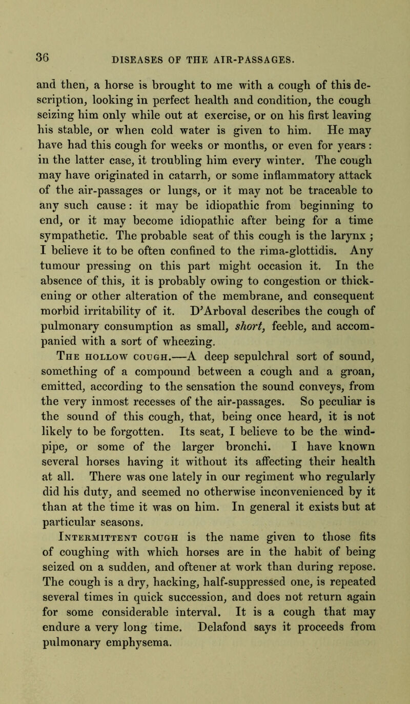 and then, a horse is brought to me with a cough of this de- scription, looking in perfect health and condition, the cough seizing him only while out at exercise, or on his first leaving his stable, or when cold water is given to him. He may have had this cough for weeks or months, or even for years: in the latter case, it troubling him every winter. The cough may have originated in catarrh, or some inflammatory attack of the air-passages or lungs, or it may not be traceable to any such cause: it may be idiopathic from beginning to end, or it may become idiopathic after being for a time sympathetic. The probable seat of this cough is the larynx ; I believe it to be often confined to the rima-glottidis. Any tumour pressing on this part might occasion it. In the absence of this, it is probably owing to congestion or thick- ening or other alteration of the membrane, and consequent morbid irritability of it. D'Arboval describes the cough of pulmonary consumption as small, short, feeble, and accom- panied with a sort of wheezing. The hollow cough.—A deep sepulchral sort of sound, something of a compound between a cough and a groan, emitted, according to the sensation the sound conveys, from the very inmost recesses of the air-passages. So peculiar is the sound of this cough, that, being once heard, it is not likely to be forgotten. Its seat, I believe to be the wind- pipe, or some of the larger bronchi. I have known several horses having it without its affecting their health at all. There was one lately in our regiment who regularly did his duty, and seemed no otherwise inconvenienced by it than at the time it was on him. In general it exists but at particular seasons. Intermittent cough is the name given to those fits of coughing with which horses are in the habit of being seized on a sudden, and oftener at work than during repose. The cough is a dry, hacking, half-suppressed one, is repeated several times in quick succession, and does not return again for some considerable interval. It is a cough that may endure a very long time. Delafond says it proceeds from pulmonary emphysema.