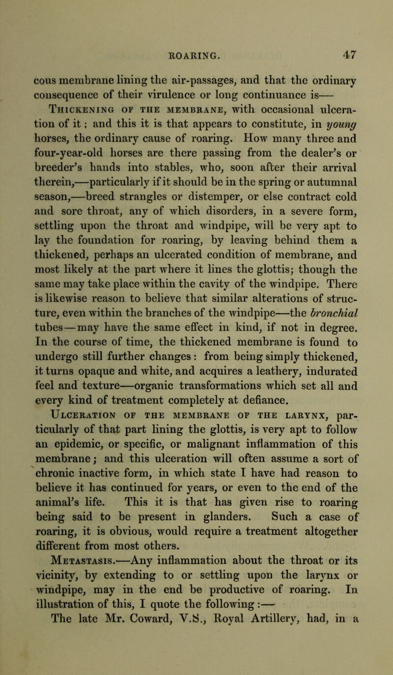 cous membrane lining the air-passages, and that the ordinary consequence of their virulence or long continuance is— Thickening of the membrane, with occasional ulcera- tion of it; and this it is that appears to constitute, in young horses, the ordinary cause of roaring. How many three and four-year-old horses are there passing from the dealer’s or breeder’s hands into stables, who, soon after their arrival therein,—particularly if it should be in the spring or autumnal season,—breed strangles or distemper, or else contract cold and sore throat, any of which disorders, in a severe form, settling upon the throat and windpipe, will be very apt to lay the foundation for roaring, by leaving behind them a thickened, perhaps an ulcerated condition of membrane, and most likely at the part where it lines the glottis; though the same may take place within the cavity of the windpipe. There is likewise reason to believe that similar alterations of struc- ture, even within the branches of the windpipe—the bronchial tubes—may have the same effect in kind, if not in degree. In the course of time, the thickened membrane is found to undergo still further changes : from being simply thickened, it turns opaque and white, and acquires a leathery, indurated feel and texture—organic transformations which set all and every kind of treatment completely at defiance. Ulceration of the membrane of the larynx, par- ticularly of that part lining the glottis, is very apt to follow an epidemic, or specific, or malignant inflammation of this membrane; and this ulceration will often assume a sort of chronic inactive form, in which state I have had reason to believe it has continued for years, or even to the end of the animal’s life. This it is that has given rise to roaring being said to be present in glanders. Such a case of roaring, it is obvious, would require a treatment altogether different from most others. Metastasis.—Any inflammation about the throat or its vicinity, by extending to or settling upon the larynx or windpipe, may in the end be productive of roaring. In illustration of this, I quote the following :— The late Mr. Coward, Y.S., Royal Artillery, had, in a