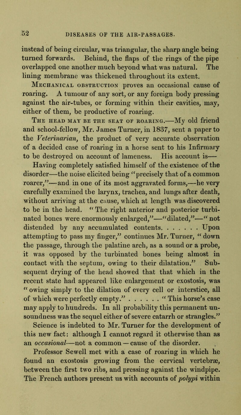 instead of being circular, was triangular, the sharp angle being turned forwards. Behind, the flaps of the rings of the pipe overlapped one another much beyond what was natural. The lining membrane was thickened throughout its extent. Mechanical obstruction proves an occasional cause of roaring. A tumour of any sort, or any foreign body pressing against the air-tubes, or forming within their cavities, may, either of them, be productive of roaring. The head may be the seat of roaring.—My old friend and school-fellow, Mr. James Turner, in 1837, sent a paper to the Veterinarian, the product of very accurate observation of a decided case of roaring in a horse sent to his Infirmary to be destroyed on account of lameness. His account is— Having completely satisfied himself of the existence of the disorder—the noise elicited being “ precisely that of a common roarer,”—and in one of its most aggravated forms,—he very carefully examined the larynx, trachea, and lungs after death, without arriving at the cause, which at length was discovered to be in the head. “ The right anterior and posterior turbi- nated bones were enormously enlarged,”—“dilated,”—“ not distended by any accumulated contents Upon attempting to pass my finger,” continues Mr. Turner, “ down the passage, through the palatine arch, as a sound or a probe, it was opposed by the turbinated bones being almost in contact with the septum, owing to their dilatation.” Sub- sequent drying of the head showed that that which in the recent state had appeared like enlargement or exostosis, was “ owing simply to the dilation of every cell or interstice, all of which were perfectly empty.” “ This horse's case may apply to hundreds. In all probability this permanent un- soundness was the sequel either of severe catarrh or strangles.” Science is indebted to Mr. Turner for the development of this new fact: although I cannot regard it otherwise than as an occasional—not a common —cause of the disorder. Professor Sewell met with a case of roaring in which he found an exostosis growing from the cervical vertebrae, between the first two ribs, and pressing against the windpipe. The French authors present us with accounts of polypi within
