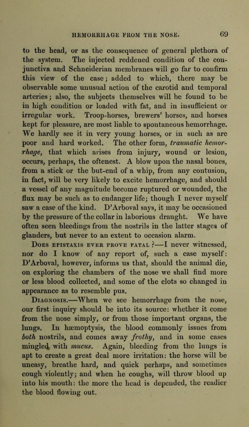 to the head, or as the consequence of general plethora of the system. The injected reddened condition of the con- junctiva and Schneiderian membranes will go far to confirm this view of the case; added to which, there may be observable some unusual action of the carotid and temporal arteries; also, the subjects themselves will be found to be in high condition or loaded with fat, and in insufficient or irregular work. Troop-horses, brewers* horses, and horses kept for pleasure, are most liable to spontaneous hemorrhage. We hardly see it in very young horses, or in such as are poor and hard worked. The other form, traumatic hemor- rhage, that which arises from injury, wound or lesion, occurs, perhaps, the oftenest. A blow upon the nasal bones, from a stick or the but-end of a whip, from any contusion, in fact, will be very likely to excite hemorrhage, and should a vessel of any magnitude become ruptured or wounded, the flux may be such as to endanger life; though I never myself saw a case of the kind. D*Arboval says, it may be occasioned by the pressure of the collar in laborious draught. We have often seen bleedings from the nostrils in the latter stages of glanders, but never to an extent to occasion alarm. Does epistaxis ever prove fatal ?—I never witnessed, nor do I know of any report of, such a case myself: D*Arboval, however, informs us that, should the animal die, on exploring the chambers of the nose we shall find more or less blood collected, and some of the clots so changed in appearance as to resemble pus. Diagnosis.—When we see hemorrhage from the nose, our first inquiry should be into its source: whether it come from the nose simply, or from those important organs, the lungs. In haemoptysis, the blood commonly issues from both nostrils, and comes away frothy, and in some cases mingle4 with mucus. Again, bleeding from the lungs is apt to create a great deal more irritation: the horse will be uneasy, breathe hard, and quick perhaps, and sometimes cough violently; and when he coughs, will throw blood up into his mouth: the more the head is depended, the readier the blood flowing out.
