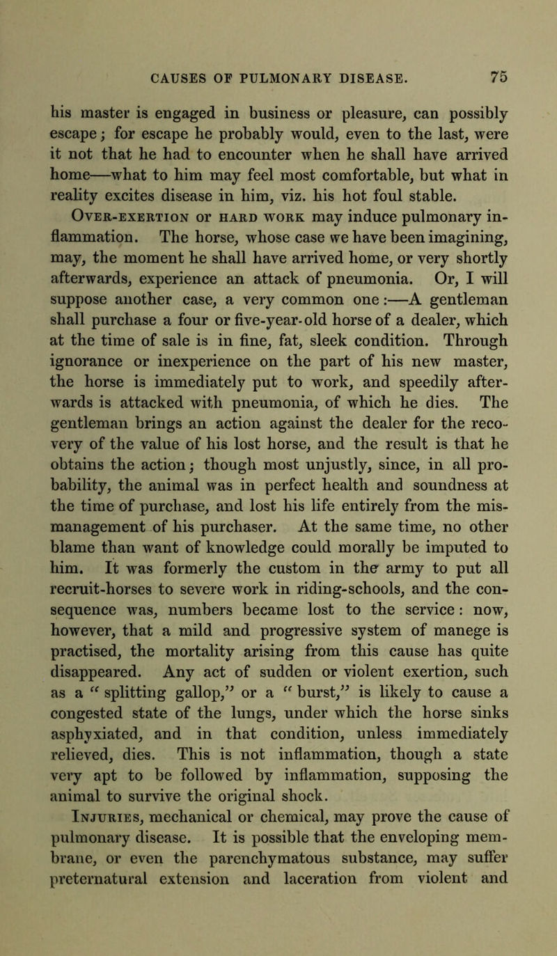 his master is engaged in business or pleasure, can possibly escape; for escape he probably would, even to the last, were it not that he had to encounter when he shall have arrived home—what to him may feel most comfortable, but what in reality excites disease in him, viz. his hot foul stable. Over-exertion or hard work may induce pulmonary in- flammation. The horse, whose case we have been imagining, may, the moment he shall have arrived home, or very shortly afterwards, experience an attack of pneumonia. Or, I will suppose another case, a very common one:—A gentleman shall purchase a four or five-year- old horse of a dealer, which at the time of sale is in fine, fat, sleek condition. Through ignorance or inexperience on the part of his new master, the horse is immediately put to work, and speedily after- wards is attacked with pneumonia, of which he dies. The gentleman brings an action against the dealer for the reco- very of the value of his lost horse, and the result is that he obtains the action; though most unjustly, since, in all pro- bability, the animal was in perfect health and soundness at the time of purchase, and lost his life entirely from the mis- management of his purchaser. At the same time, no other blame than want of knowledge could morally be imputed to him. It was formerly the custom in the army to put all recruit-horses to severe work in riding-schools, and the con- sequence was, numbers became lost to the service: now, however, that a mild and progressive system of manege is practised, the mortality arising from this cause has quite disappeared. Any act of sudden or violent exertion, such as a “ splitting gallop,” or a “ burst,” is likely to cause a congested state of the lungs, under which the horse sinks asphyxiated, and in that condition, unless immediately relieved, dies. This is not inflammation, though a state very apt to be followed by inflammation, supposing the animal to survive the original shock. Injuries, mechanical or chemical, may prove the cause of pulmonary disease. It is possible that the enveloping mem- brane, or even the parenchymatous substance, may suffer preternatural extension and laceration from violent and