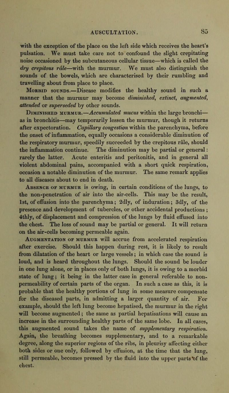 with the exception of the place on the left side which receives the heart’s pulsation. We must take care not to confound the slight crepitating noise occasioned by the subcutaneous cellular tissue—which is called the dry crepitous rale—with the murmur. We must also distinguish the sounds of the bowels, which are characterised by their rumbling and travelling about from place to place. Morbid sounds,—Disease modifies the healthy sound in such a manner that the murmur may become diminished\ extinct, augmented, attended or superseded by other sounds. Diminished murmur.—Accumulated mucus within the large bronchi— as in bronchitis—may temporarily lessen the murmur, though it returns after expectoration. Capillary congestion within the parenchyma, before the onset of inflammation, equally occasions a considerable diminution of the respiratory murmur, speedily succeeded by the crepitous rale, should the inflammation continue. The diminution may be partial or general: rarely the latter. Acute enteritis and peritonitis, and in general all violent abdominal pains, accompanied with a short quick respiration, occasion a notable diminution of the murmur. The same remark applies to all diseases about to end in death. Absence of murmur is owing, in certain conditions of the lungs, to the non-penetration of air into the air-cells. This may be the result, 1st, of effusion into the parenchyma; 2dly, of induration; 3dly, of the presence and development of tubercles, or other accidental productions; 4thly, of displacement and compression of the lungs by fluid effused into the chest. The loss of sound may be partial or general. It will return on the air-cells becoming permeable again. Augmentation of murmur will accrue from accelerated respiration after exercise. Should this happen during rest, it is likely to result from dilatation of the heart or large vessels; in which case the sound is loud, and is heard throughout the lungs. Should the sound be louder in one lung alone, or in places only of both lungs, it is owing to a morbid state of lung; it being in the latter case in general referable to non- permeability of certain parts of the organ. In such a case as this, it is probable that the healthy portions of lung in some measure compensate for the diseased parts, in admitting a larger quantity of air. For example, should the left lung become hepatised, the murmur in the right will become augmented; the same as partial hepatisations will cause an increase in the surrounding healthy parts of the same lobe. In all cases, this augmented sound takes the name of supplementary respiration. Again, the breathing becomes supplementary, and to a remarkable degree, along the superior regions of the ribs, in pleurisy affecting either both sides or one only, followed by effusion, at the time that the lung, still permeable, becomes pressed by the fluid into the upper parts’of the chest.