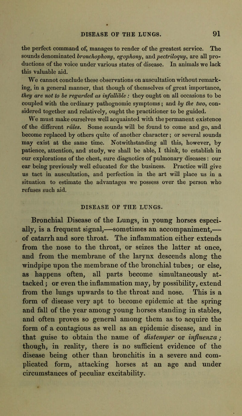 the perfect command of, manages to render of the greatest service. The sounds denominated bronchophony, egophony, and pectriloquy, are all pro- ductions of the voice under various states of disease. In animals we lack this valuable aid. We cannot conclude these observations on auscultation without remark- ing, in a general manner, that though of themselves of great importance, they are not to be regarded as infallible : they ought on all occasions to be coupled with the ordinary pathognomic symptoms; and by the two, con- sidered together and relatively, ought the practitioner to be guided. We must make ourselves well acquainted with the permanent existence of the different rales. Some sounds will be found to come and go, and become replaced by others quite of another character; or several sounds may exist at the same time. Notwithstanding all this, however, by patience, attention, and study, we shall be able, I think, to establish in our explorations of the chest, sure diagnotics of pulmonary diseases : our ear being previously well educated for the business. Practice will give us tact in auscultation, and perfection in the art will place us in a situation to estimate the advantages we possess over the person who refuses such aid. DISEASE OF THE LUNGS. Bronchial Disease of the Lungs, in young horses especi- ally, is a frequent signal,—sometimes an accompaniment,— of catarrh and sore throat. The inflammation either extends from the nose to the throat, or seizes the latter at once, and from the membrane of the larynx descends along the windpipe upon the membrane of the bronchial tubes; or else, as happens often, all parts become simultaneously at- tacked ; or even the inflammation may, by possibility, extend from the lungs upwards to the throat and nose. This is a form of disease very apt to become epidemic at the spring and fall of the year among young horses standing in stables, and often proves so general among them as to acquire the form of a contagious as well as an epidemic disease, and in that guise to obtain the name of distemper or influenza; though, in reality, there is no sufficient evidence of the disease being other than bronchitis in a severe and com- plicated form, attacking horses at an age and under circumstances of peculiar excitability.