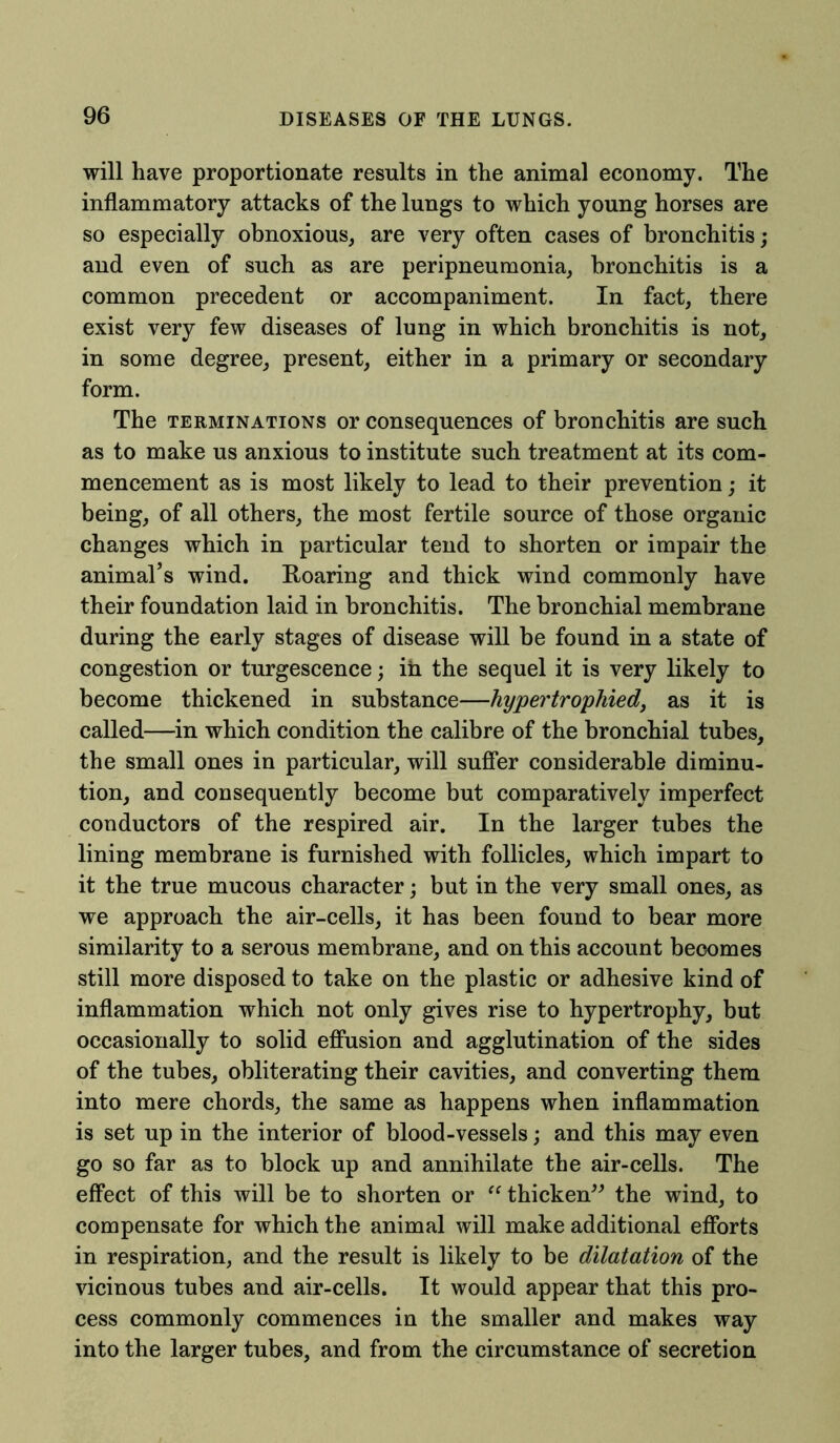 will have proportionate results in the animal economy. The inflammatory attacks of the lungs to which young horses are so especially obnoxious, are very often cases of bronchitis; and even of such as are peripneumonia, bronchitis is a common precedent or accompaniment. In fact, there exist very few diseases of lung in which bronchitis is not, in some degree, present, either in a primary or secondary form. The terminations or consequences of bronchitis are such as to make us anxious to institute such treatment at its com- mencement as is most likely to lead to their prevention; it being, of all others, the most fertile source of those organic changes which in particular tend to shorten or impair the animal’s wind. Roaring and thick wind commonly have their foundation laid in bronchitis. The bronchial membrane during the early stages of disease will be found in a state of congestion or turgescence; in the sequel it is very likely to become thickened in substance—hypertrophied, as it is called—in which condition the calibre of the bronchial tubes, the small ones in particular, will suffer considerable diminu- tion, and consequently become but comparatively imperfect conductors of the respired air. In the larger tubes the lining membrane is furnished with follicles, which impart to it the true mucous character; but in the very small ones, as we approach the air-cells, it has been found to bear more similarity to a serous membrane, and on this account becomes still more disposed to take on the plastic or adhesive kind of inflammation which not only gives rise to hypertrophy, but occasionally to solid effusion and agglutination of the sides of the tubes, obliterating their cavities, and converting them into mere chords, the same as happens when inflammation is set up in the interior of blood-vessels; and this may even go so far as to block up and annihilate the air-cells. The effect of this will be to shorten or “thicken” the wind, to compensate for which the animal will make additional efforts in respiration, and the result is likely to be dilatation of the vicinous tubes and air-cells. It would appear that this pro- cess commonly commences in the smaller and makes way into the larger tubes, and from the circumstance of secretion