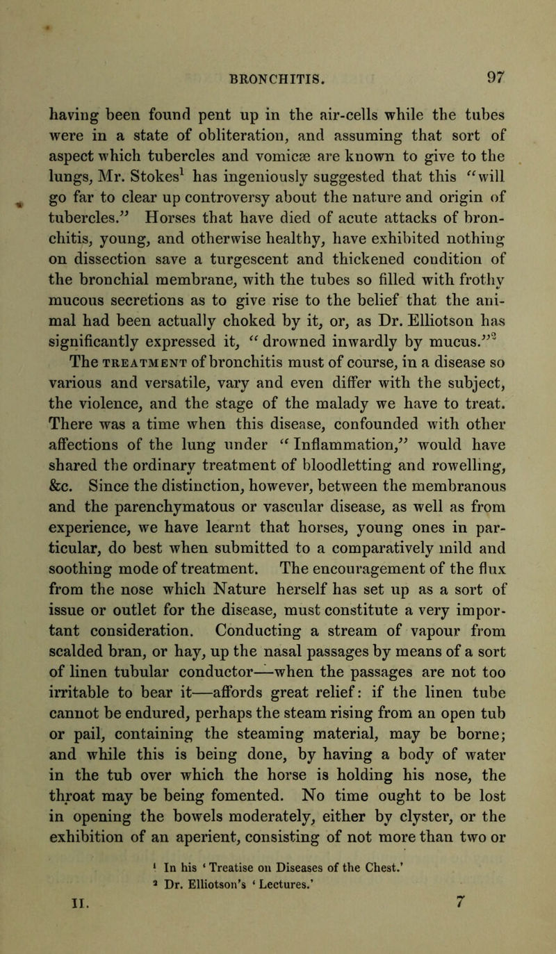 having been found pent up in the air-cells while the tubes were in a state of obliteration, and assuming that sort of aspect which tubercles and vomicae are known to give to the lungs, Mr. Stokes1 has ingeniously suggested that this “will go far to clear up controversy about the nature and origin of tubercles.” Horses that have died of acute attacks of bron- chitis, young, and otherwise healthy, have exhibited nothing on dissection save a turgescent and thickened condition of the bronchial membrane, with the tubes so filled with frothy mucous secretions as to give rise to the belief that the ani- mal had been actually choked by it, or, as Dr. Elliotson has significantly expressed it, “ drowned inwardly by mucus.”2 The treatment of bronchitis must of course, in a disease so various and versatile, vary and even differ with the subject, the violence, and the stage of the malady we have to treat. There was a time when this disease, confounded with other affections of the lung under “ Inflammation,” would have shared the ordinary treatment of bloodletting and rowellmg, &c. Since the distinction, however, between the membranous and the parenchymatous or vascular disease, as well as from experience, we have learnt that horses, young ones in par- ticular, do best when submitted to a comparatively mild and soothing mode of treatment. The encouragement of the flux from the nose which Nature herself has set up as a sort of issue or outlet for the disease, must constitute a very impor- tant consideration. Conducting a stream of vapour from scalded bran, or hay, up the nasal passages by means of a sort of linen tubular conductor—when the passages are not too irritable to bear it—affords great relief: if the linen tube cannot be endured, perhaps the steam rising from an open tub or pail, containing the steaming material, may be borne; and while this is being done, by having a body of water in the tub over which the horse is holding his nose, the throat may be being fomented. No time ought to be lost in opening the bowels moderately, either by clyster, or the exhibition of an aperient, consisting of not more than two or ‘ In his ‘ Treatise on Diseases of the Chest.’ 3 Dr. Elliotson’s ‘ Lectures.’ II. 7