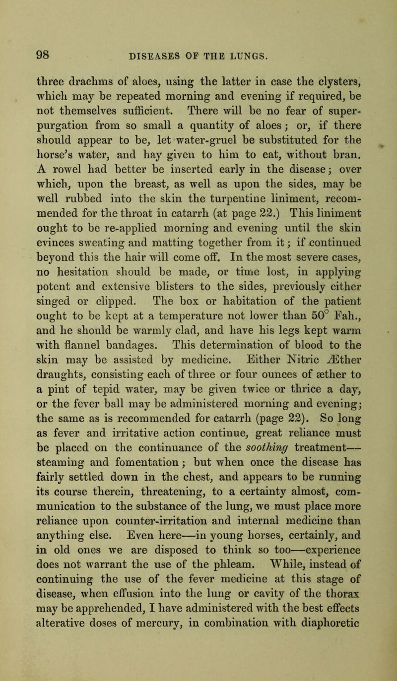 three drachms of aloes, using the latter in case the clysters, which may be repeated morning and evening if required, be not themselves sufficient. There will be no fear of super- purgation from so small a quantity of aloes; or, if there should appear to be, let water-gruel be substituted for the horse’s water, and hay given to him to eat, without bran. A rowel had better be inserted early in the disease; over which, upon the breast, as well as upon the sides, may be well rubbed into the skin the turpentine liniment, recom- mended for the throat in catarrh (at page 22.) This liniment ought to be re-applied morning and evening until the skin evinces sweating and matting together from it; if continued beyond this the hair will come off. In the most severe cases, no hesitation should be made, or time lost, in applying potent and extensive blisters to the sides, previously either singed or clipped. The box or habitation of the patient ought to be kept at a temperature not lower than 50° Fah., and he should be warmly clad, and have his legs kept warm with flannel bandages. This determination of blood to the skin may be assisted by medicine. Either Nitric iEther draughts, consisting each of three or four ounces of sether to a pint of tepid water, may be given twice or thrice a day, or the fever ball may be administered morning and evening; the same as is recommended for catarrh (page 22). So long as fever and irritative action continue, great reliance must be placed on the continuance of the soothing treatment— steaming and fomentation; but when once the disease has fairly settled down in the chest, and appears to be running its course therein, threatening, to a certainty almost, com- munication to the substance of the lung, we must place more reliance upon counter-irritation and internal medicine than anything else. Even here—in young horses, certainly, and in old ones we are disposed to think so too—experience does not warrant the use of the phleam. While, instead of continuing the use of the fever medicine at this stage of disease, when effusion into the lung or cavity of the thorax may be apprehended, I have administered with the best effects alterative doses of mercury, in combination with diaphoretic