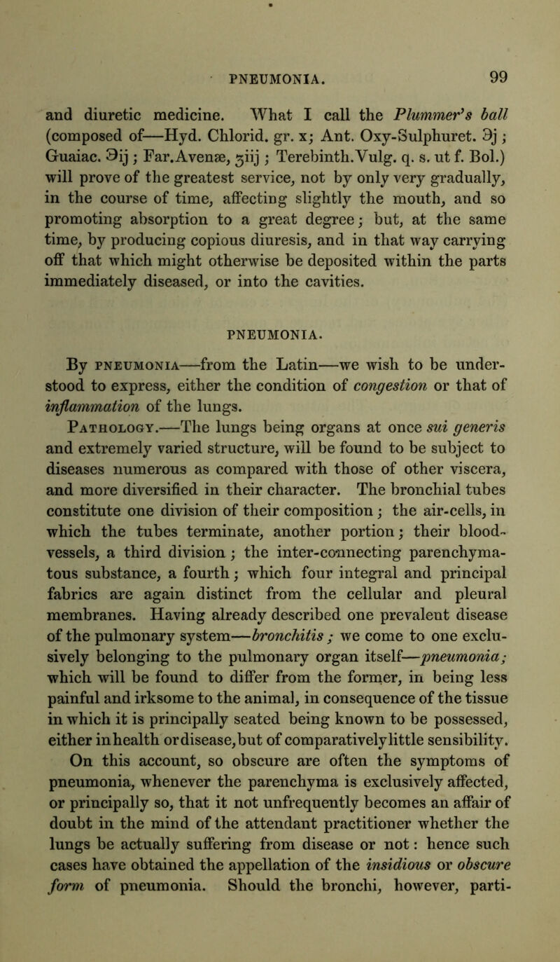 and diuretic medicine. What I call the Plummer’s ball (composed of—Hyd. Chlorid. gr. x; Ant. Oxy-Sulphuret. 3j ; Guaiac. 9ij ; Far.Avense, giij ; Terebinth.Vulg. q. s. ut f. Bol.) will prove of the greatest service, not by only very gradually, in the course of time, affecting slightly the mouth, and so promoting absorption to a great degree; but, at the same time, by producing copious diuresis, and in that way carrying off that which might otherwise be deposited within the parts immediately diseased, or into the cavities. PNEUMONIA. By pneumonia—from the Latin—we wish to be under- stood to express, either the condition of congestion or that of inflammation of the lungs. Pathology.—The lungs being organs at once sui generis and extremely varied structure, will be found to be subject to diseases numerous as compared with those of other viscera, and more diversified in their character. The bronchial tubes constitute one division of their composition; the air-cells, in which the tubes terminate, another portion; their blood- vessels, a third division; the inter-co-nnecting parenchyma- tous substance, a fourth; which four integral and principal fabrics are again distinct from the cellular and pleural membranes. Having already described one prevalent disease of the pulmonary system—bronchitis ; we come to one exclu- sively belonging to the pulmonary organ itself—pneumonia; which will be found to differ from the former, in being less painful and irksome to the animal, in consequence of the tissue in which it is principally seated being known to be possessed, either inhealth ordisease,but of comparatively little sensibility. On this account, so obscure are often the symptoms of pneumonia, whenever the parenchyma is exclusively affected, or principally so, that it not unfrequently becomes an affair of doubt in the mind of the attendant practitioner whether the lungs be actually suffering from disease or not: hence such cases have obtained the appellation of the insidious or obscure form of pneumonia. Should the bronchi, however, parti-