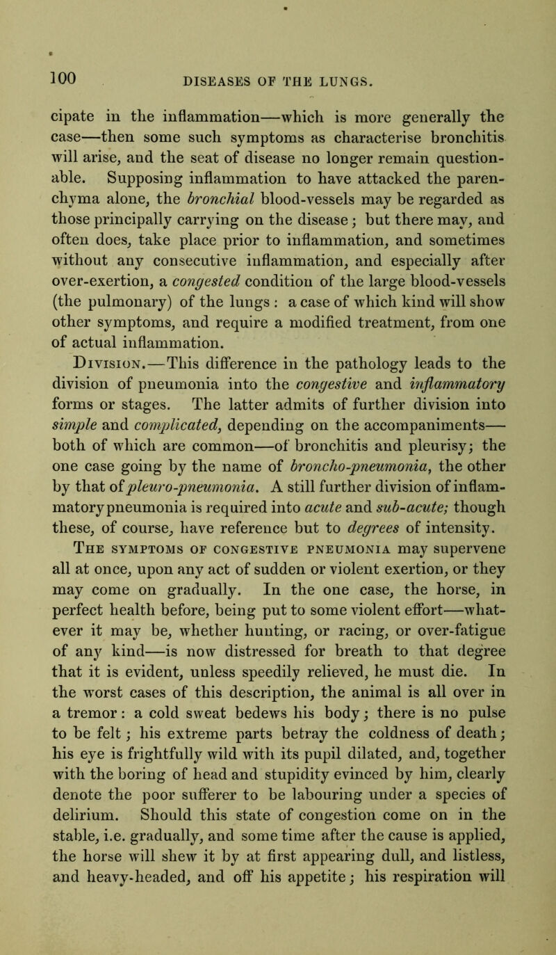 cipate in the inflammation—which is more generally the case—then some such symptoms as characterise bronchitis will arise, and the seat of disease no longer remain question- able. Supposing inflammation to have attacked the paren- chyma alone, the bronchial blood-vessels may be regarded as those principally carrying on the disease; but there may, and often does, take place prior to inflammation, and sometimes without any consecutive inflammation, and especially after over-exertion, a congested condition of the large blood-vessels (the pulmonary) of the lungs : a case of which kind will show other symptoms, and require a modified treatment, from one of actual inflammation. Division.—This difference in the pathology leads to the division of pneumonia into the congestive and inflammatory forms or stages. The latter admits of further division into simple and complicated, depending on the accompaniments— both of which are common—of bronchitis and pleurisy; the one case going by the name of broncho -pneumonia, the other by that of pleuro-pneumonia. A still further division of inflam- matory pneumonia is required into acute and sub-acute; though these, of course, have reference but to degrees of intensity. The symptoms of congestive pneumonia may supervene all at once, upon any act of sudden or violent exertion, or they may come on gradually. In the one case, the horse, in perfect health before, being put to some violent effort—what- ever it may be, whether hunting, or racing, or over-fatigue of any kind—is now distressed for breath to that degree that it is evident, unless speedily relieved, he must die. In the wrorst cases of this description, the animal is all over in a tremor: a cold sweat bedews his body; there is no pulse to be felt; his extreme parts betray the coldness of death; his eye is frightfully wild with its pupil dilated, and, together with the boring of head and stupidity evinced by him, clearly denote the poor sufferer to be labouring under a species of delirium. Should this state of congestion come on in the stable, i.e. gradually, and some time after the cause is applied, the horse will shew it by at first appearing dull, and listless, and heavy-headed, and off his appetite; his respiration will