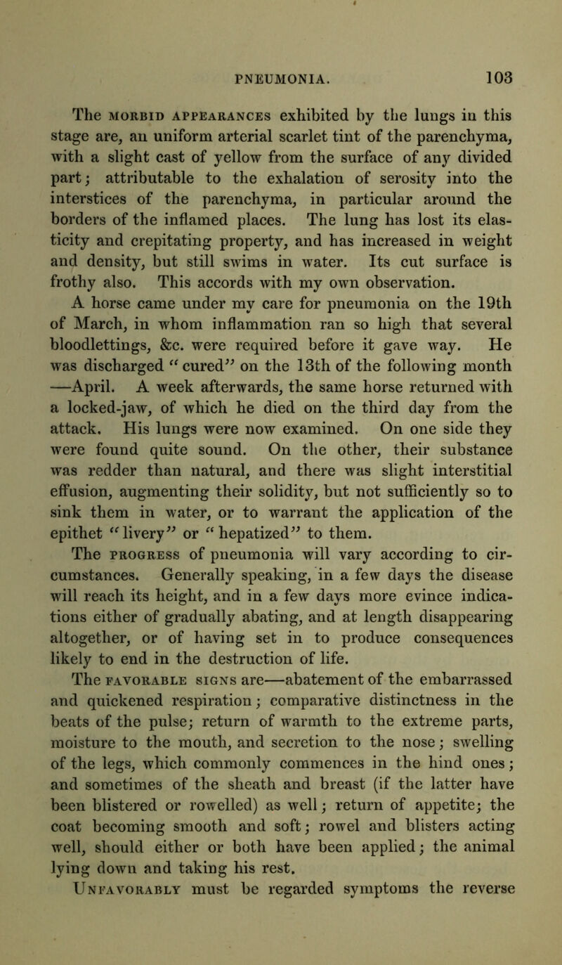 The morbid appearances exhibited by the lungs in this stage are, an uniform arterial scarlet tint of the parenchyma, with a slight cast of yellow from the surface of any divided part; attributable to the exhalation of serosity into the interstices of the parenchyma, in particular around the borders of the inflamed places. The lung has lost its elas- ticity and crepitating property, and has increased in weight and density, but still swims in water. Its cut surface is frothy also. This accords with my own observation. A horse came under my care for pneumonia on the 19th of March, in whom inflammation ran so high that several bloodlettings, &c. were required before it gave way. He was discharged “ cured” on the 13th of the following month —April. A week afterwards, the same horse returned with a locked-jaw, of which he died on the third day from the attack. His lungs were now examined. On one side they were found quite sound. On the other, their substance was redder than natural, and there was slight interstitial effusion, augmenting their solidity, but not sufficiently so to sink them in water, or to warrant the application of the epithet “ livery” or “hepatized” to them. The progress of pneumonia will vary according to cir- cumstances. Generally speaking, in a few days the disease will reach its height, and in a few days more evince indica- tions either of gradually abating, and at length disappearing altogether, or of having set in to produce consequences likely to end in the destruction of life. The favorable signs are—abatement of the embarrassed and quickened respiration; comparative distinctness in the beats of the pulse; return of warmth to the extreme parts, moisture to the mouth, and secretion to the nose; swelling of the legs, which commonly commences in the hind ones; and sometimes of the sheath and breast (if the latter have been blistered or rowelled) as well; return of appetite; the coat becoming smooth and soft; rowel and blisters acting well, should either or both have been applied; the animal lying down and taking his rest. Unfavorably must be regarded symptoms the reverse