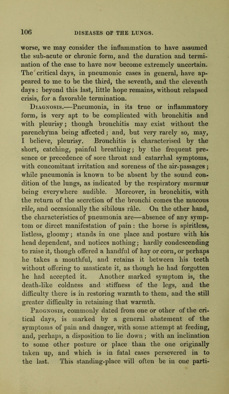 worse, we may consider the inflammation to have assumed the sub-acute or chronic form, and the duration and termi- nation of the case to have now become extremely uncertain. The critical days, in pneumonic cases in general, have ap- peared to me to be the third, the seventh, and the eleventh days : beyond this last, little hope remains, without relapsed crisis, for a favorable termination. Diagnosis.—Pneumonia, in its true or inflammatory form, is very apt to be complicated with bronchitis and with pleurisy; though bronchitis may exist without the parenchyma being affected; and, but very rarely so, may, I believe, pleurisy. Bronchitis is characterised by the short, catching, painful breathing; by the frequent pre- sence or precedence of sore throat and catarrhal symptoms, with concomitant irritation and soreness of the air-passages; while pneumonia is known to be absent by the sound con- dition of the lungs, as indicated by the respiratory murmur being everywhere audible. Moreover, in bronchitis, with the return of the secretion of the bronchi comes the mucous rale, and occasionally the sibilous rale. On the other hand, the characteristics of pneumonia are—absence of any symp- tom or direct manifestation of pain: the horse is spiritless, listless, gloomy; stands in one place and posture with his head dependent, and notices nothing; hardly condescending to raise it, though offered a handful of hay or corn, or perhaps he takes a mouthful, and retains it between his teeth without offering to masticate it, as though he had forgotten he had accepted it. Another marked symptom is, the death-like coldness and stiffness of the legs, and the difficulty there is in restoring warmth to them, and the still greater difficulty in retaining that warmth. Prognosis, commonly dated from one or other of the cri- tical days, is marked by a general abatement of the symptoms of pain and danger, with some attempt at feeding, and, perhaps, a disposition to lie down; with an inclination to some other posture or place than the one originally taken up, and which is in fatal cases persevered in to the last. This standing-place will often be in one parti-