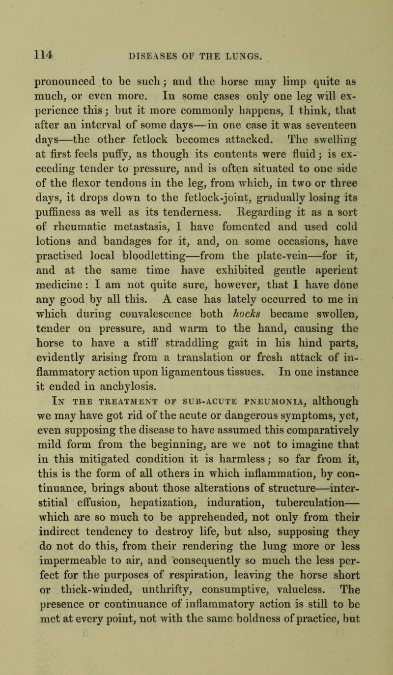 pronounced to be such; and the horse may limp quite as much, or even more. In some cases only one leg will ex- perience this; but it more commonly happens, I think, that after an interval of some days—in one case it was seventeen days—the other fetlock becomes attacked. The swelling at first feels puffy, as though its contents were fluid; is ex- ceeding tender to pressure, and is often situated to one side of the flexor tendons in the leg, from which, in two or three days, it drops down to the fetlock-joint, gradually losing its puffiness as well as its tenderness. Regarding it as a sort of rheumatic metastasis, I have fomented and used cold lotions and bandages for it, and, on some occasions, have practised local bloodletting—from the plate-vein—for it, and at the same time have exhibited gentle aperient medicine: I am not quite sure, however, that I have done any good by all this. A case has lately occurred to me in which during convalescence both hocks became swollen, tender on pressure, and warm to the hand, causing the horse to have a stiff straddling gait in his hind parts, evidently arising from a translation or fresh attack of in- flammatory action upon ligamentous tissues. In one instance it ended in anchylosis. In the treatment of sub-acute pneumonia, although we may have got rid of the acute or dangerous symptoms, yet, even supposing the disease to have assumed this comparatively mild form from the beginning, are we not to imagine that in this mitigated condition it is harmless; so far from it, this is the form of all others in which inflammation, by con- tinuance, brings about those alterations of structure—inter- stitial effusion, hepatization, induration, tuberculation— which are so much to be apprehended, not only from their indirect tendency to destroy life, but also, supposing they do not do this, from their rendering the lung more or less impermeable to air, and consequently so much the less per- fect for the purposes of respiration, leaving the horse short or thick-winded, unthrifty, consumptive, valueless. The presence or continuance of inflammatory action is still to be met at every point, not with the same boldness of practice, but