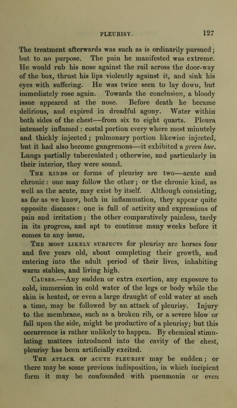 The treatment afterwards was such as is ordinarily pursued; but to no purpose. The pain he manifested was extreme. He would rub his nose against the rail across the door-way of the box, thrust bis lips violently against it, and sink bis eyes with suffering. He was twice seen to lay down, but immediately rose again. Towards the conclusion, a bloody issue appeared at the nose. Before death he became delirious, and expired in dreadful agony. Water within both sides of the chest—from six to eight quarts. Pleura intensely inflamed : costal portion every where most minutely and thickly injected; pulmonary portion likewise injected, but it had also become gangrenous—it exhibited a green hue. Lungs partially tuberculated; otherwise, and particularly in their interior, they were sound. The kinds or forms of pleurisy are two—acute and chronic: one may follow the other; or the chronic kind, as well as the acute, may exist by itself. Although consisting, as far as we know, both in inflammation, they appear quite opposite diseases: one is full of activity and expressions of pain and irritation; the other comparatively painless, tardy in its progress, and apt to continue many weeks before it comes to any issue. The most likely subjects for pleurisy are horses four and five years old, about completing their growth, and entering into the adult period of their lives, inhabiting warm stables, and living high. Causes.—Any sudden or extra exertion, any exposure to cold, immersion in cold water of the legs or body while the skin is heated, or even a large draught of cold water at such a time, may be followed by an attack of pleurisy. Injury to the membrane, such as a broken rib, or a severe blow or fall upon the side, might be productive of a pleurisy; but this occurrence is rather unlikely to happen. By chemical stimu- lating matters introduced into the cavity of the chest, pleurisy has been artificially excited. The attack of acute pleurisy may be sudden; or there may be some previous indisposition, in which incipient form it may be confounded with pneumonia or even