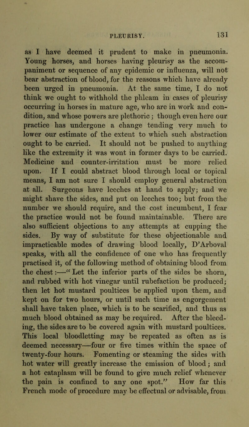 as I have deemed it prudent to make in pneumonia. Young horses, and horses having pleurisy as the accom- paniment or sequence of any epidemic or influenza, will not bear abstraction of blood, for the reasons which have already been urged in pneumonia. At the same time, I do not think we ought to withhold the phleam in cases of pleurisy occurring in horses in mature age, who are in work and con- dition, and whose powers are plethoric; though even here our practice has undergone a change tending very much to lower our estimate of the extent to which such abstraction ought to be carried. It should not be pushed to anything like the extremity it was wont in former days to be carried. Medicine and counter-irritation must be more relied upon. If I could abstract blood through local or topical means, I am not sure I should employ general abstraction at all. Surgeons have leeches at hand to apply; and we might shave the sides, and put on leeches too; but from the number we should require, and the cost incumbent, I fear the practice would not be found maintainable. There are also sufficient objections to any attempts at cupping the sides. By way of substitute for these objectionable and impracticable modes of drawing blood locally, D’Arboval speaks, with all the confidence of one who has frequently practised it, of the following method of obtaining blood from the chest:—“ Let the inferior parts of the sides be shorn, and rubbed with hot vinegar until rubefaction be produced; then let hot mustard poultices be applied upon them, and kept on for two hours, or until such time as engorgement shall have taken place, which is to be scarified, and thus as much blood obtained as may be required. After the bleed- ing, the sides are to be covered again with mustard poultices. This local bloodletting may be repeated as often as is deemed necessary—four or five times within the space of twenty-four hours. Fomenting or steaming the sides with hot water will greatly increase the emission of blood; and a hot cataplasm will be found to give much relief whenever the pain is confined to any one spot.” How far this French mode of procedure may be effectual or advisable, from