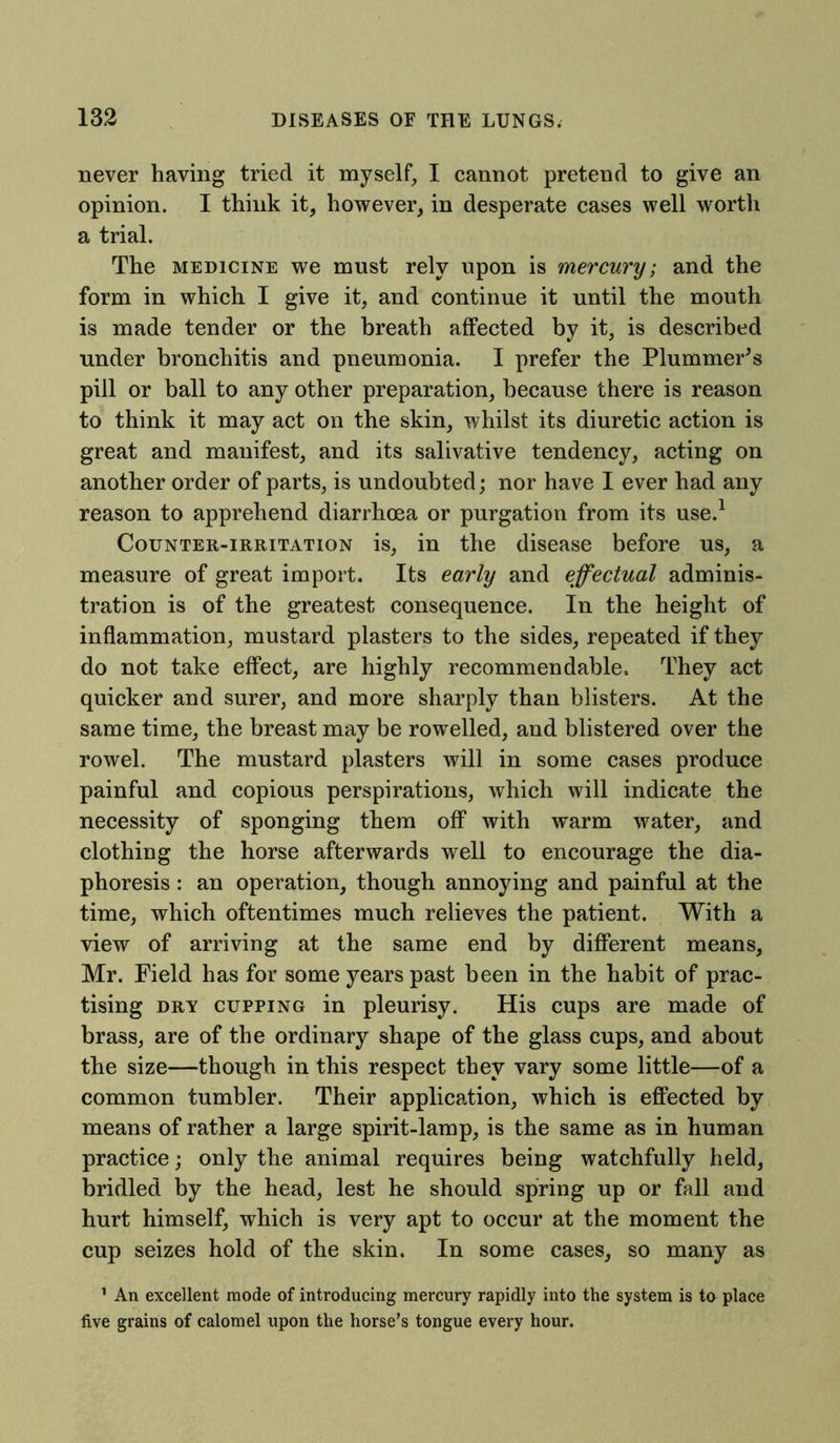 never having tried it myself, I cannot pretend to give an opinion. I think it, however, in desperate cases well worth a trial. The medicine we must rely upon is mercury; and the form in which I give it, and continue it until the mouth is made tender or the breath affected by it, is described under bronchitis and pneumonia. I prefer the Plummer's pill or ball to any other preparation, because there is reason to think it may act on the skin, whilst its diuretic action is great and manifest, and its salivative tendency, acting on another order of parts, is undoubted; nor have I ever had any reason to apprehend diarrhoea or purgation from its use.1 Counter-irritation is, in the disease before us, a measure of great import. Its early and effectual adminis- tration is of the greatest consequence. In the height of inflammation, mustard plasters to the sides, repeated if they do not take effect, are highly recommendable, They act quicker and surer, and more sharply than blisters. At the same time, the breast may be rowelled, and blistered over the rowel. The mustard plasters will in some cases produce painful and copious perspirations, which will indicate the necessity of sponging them off with warm water, and clothing the horse afterwards well to encourage the dia- phoresis : an operation, though annoying and painful at the time, which oftentimes much relieves the patient. With a view of arriving at the same end by different means, Mr. Field has for some years past been in the habit of prac- tising dry cupping in pleurisy. His cups are made of brass, are of the ordinary shape of the glass cups, and about the size—though in this respect they vary some little—of a common tumbler. Their application, which is effected by means of rather a large spirit-lamp, is the same as in human practice; only the animal requires being watchfully held, bridled by the head, lest he should spring up or fall and hurt himself, which is very apt to occur at the moment the cup seizes hold of the skin. In some cases, so many as 1 An excellent mode of introducing mercury rapidly into the system is to place five grains of calomel upon the horse’s tongue every hour.