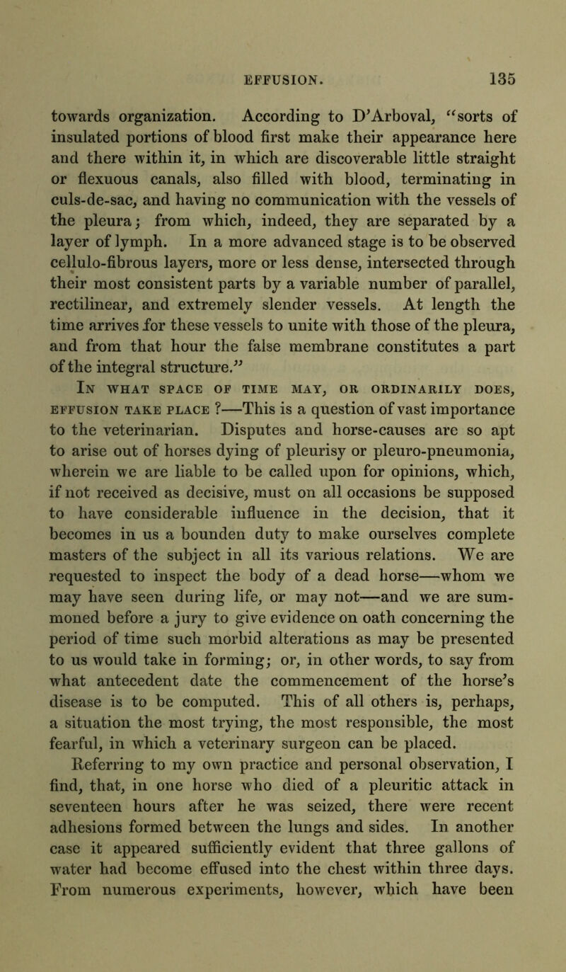 towards organization. According to D'Arboval, “sorts of insulated portions of blood first make their appearance here and there within it, in which are discoverable little straight or flexuous canals, also filled with blood, terminating in culs-de-sac, and having no communication with the vessels of the pleura; from which, indeed, they are separated by a layer of lymph. In a more advanced stage is to be observed cellulo-fibrous layers, more or less dense, intersected through their most consistent parts by a variable number of parallel, rectilinear, and extremely slender vessels. At length the time arrives for these vessels to unite with those of the pleura, and from that hour the false membrane constitutes a part of the integral structure.” In what space op time may, or ordinarily does, effusion take place ?—This is a question of vast importance to the veterinarian. Disputes and horse-causes are so apt to arise out of horses dying of pleurisy or pleuro-pneumonia, wherein we are liable to be called upon for opinions, which, if not received as decisive, must on all occasions be supposed to have considerable influence in the decision, that it becomes in us a bounden duty to make ourselves complete masters of the subject in all its various relations. We are requested to inspect the body of a dead horse—whom we may have seen during life, or may not—and we are sum- moned before a jury to give evidence on oath concerning the period of time such morbid alterations as may be presented to us would take in forming; or, in other words, to say from what antecedent date the commencement of the horse's disease is to be computed. This of all others is, perhaps, a situation the most trying, the most responsible, the most fearful, in which a veterinary surgeon can be placed. Referring to my own practice and personal observation, I find, that, in one horse who died of a pleuritic attack in seventeen hours after he was seized, there were recent adhesions formed between the lungs and sides. In another case it appeared sufficiently evident that three gallons of water had become effused into the chest within three days. From numerous experiments, however, which have been