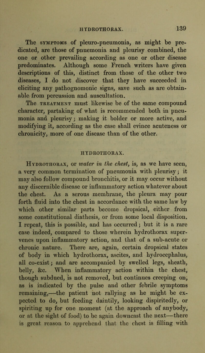 The symptoms of pleuro-pneumonia, as might be pre- dicated, are those of pnuemonia and pleurisy combined, the one or other prevailing according as one or other disease predominates. Although some French writers have given descriptions of this, distinct from those of the other two diseases, I do not discover that they have succeeded in eliciting any pathognomonic signs, save such as are obtain- able from percussion and auscultation. The treatment must likewise be of the same compound character, partaking of what is recommended both in pneu- monia and pleurisy; making it bolder or more active, and modifying it, according as the case shall evince acuteness or chronicity, more of one disease than of the other. HYDROTHORAX. Hydrothorax, or water in the chest, is, as we have seen, a very common termination of pneumonia with pleurisy; it may also follow compound bronchitis, or it may occur without any discernible disease or inflammatory action whatever about the chest. As a serous membrane, the pleura may pour forth fluid into the chest in accordance with the same law by which other similar parts become dropsical, either from some constitutional diathesis, or from some local disposition. I repeat, this is possible, and has occurred; but it is a rare case indeed, compared to those wherein hydrothorax super- venes upon inflammatory action, and that of a sub-acute or chronic nature. There are, again, certain dropsical states of body in which hydrothorax, ascites, and hydrocephalus, all co-exist; and are accompanied by swelled legs, sheath, belly, &c. When inflammatory action within the chest, though subdued, is not removed, but continues creeping on, as is indicated by the pulse and other febrile symptoms remaining,—the patient not rallying as he might be ex- pected to do, but feeding daintily, looking dispiritedly, or spiriting up for one moment (at the approach of anybody, or at the sight of food) to be again downcast the next—there is great reason to apprehend that the chest is filling with