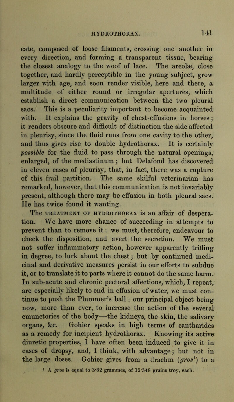 cate, composed of loose filaments, crossing one another in every direction, and forming a transparent tissue, bearing the closest analogy to the woof of lace. The areolae, close together, and hardly perceptible in the young subject, grow larger with age, and soon render visible, here and there, a multitude of either round or irregular apertures, which establish, a direct communication between the two pleural sacs. This is a peculiarity important to become acquainted with. It explains the gravity of chest-effusions in horses; it renders obscure and difficult of distinction the side affected in pleurisy, since the fluid runs from one cavity to the other, and thus gives rise to double hydrothorax. It is certainly possible for the fluid to pass through the natural openings, enlarged, of the mediastinum; but Delafond has discovered in eleven cases of pleurisy, that, in fact, there was a rupture of this frail partition. The same skilful veterinarian has remarked, however, that this communication is not invariably present, although there may be effusion in both pleural sacs. He has twice found it wanting. The treatment of hydrothorax is an affair of despera- tion. We have more chance of succeeding in attempts to prevent than to remove it: we must, therefore, endeavour to check the disposition, and avert the secretion. We must not suffer inflammatory action, however apparently trifling in degree, to lurk about the chest; but by continued medi- cinal and derivative measures persist in our efforts to subdue it, or to translate it to parts where it cannot do the same harm. In sub-acute and chronic pectoral affections, which, I repeat, are especially likely to end in effusion of water, we must con- tinue to push the Plummer's ball : our principal object being now, more than ever, to increase the action of the several emunctories of the body—the kidneys, the skin, the salivary organs, &c. Gohier speaks in high terms of cantharides as a remedy for incipient hydrothorax. Knowing its active diuretic properties, I have often been induced to give it in cases of dropsy, and, I think, with advantage; but not in the large doses. Gohier gives from a drachm (gros1) to a 1 A gros is equal to 3-82 grammes, of 15-348 grains troy, each.