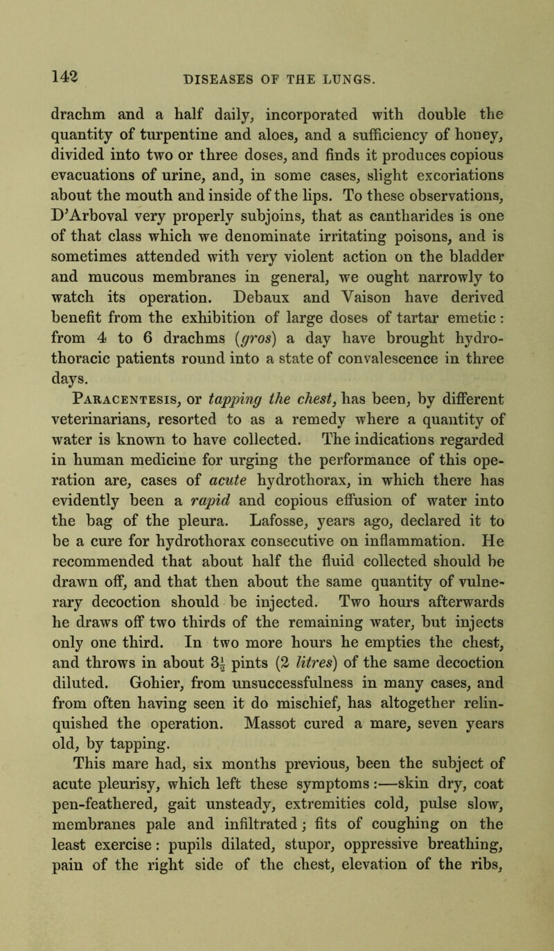 drachm and a half daily, incorporated with double the quantity of turpentine and aloes, and a sufficiency of honey, divided into two or three doses, and finds it produces copious evacuations of urine, and, in some cases, slight excoriations about the mouth and inside of the lips. To these observations, D’Arboval very properly subjoins, that as cantharides is one of that class which we denominate irritating poisons, and is sometimes attended with very violent action on the bladder and mucous membranes in general, we ought narrowly to watch its operation. Debaux and Yaison have derived benefit from the exhibition of large doses of tartar emetic: from 4 to 6 drachms (gros) a day have brought hydro- thoracic patients round into a state of convalescence in three days. Paracentesis, or tapping the chest, has been, by different veterinarians, resorted to as a remedy where a quantity of water is known to have collected. The indications regarded in human medicine for urging the performance of this ope- ration are, cases of acute hydrothorax, in which there has evidently been a rapid and copious effusion of water into the bag of the pleura. Lafosse, years ago, declared it to be a cure for hydrothorax consecutive on inflammation. He recommended that about half the fluid collected should be drawn off, and that then about the same quantity of vulne- rary decoction should be injected. Two hours afterwards he draws off two thirds of the remaining water, but injects only one third. In two more hours he empties the chest, and throws in about 3i pints (2 litres) of the same decoction diluted. Gohier, from unsuccessfulness in many cases, and from often having seen it do mischief, has altogether relin- quished the operation. Massot cured a mare, seven years old, by tapping. This mare had, six months previous, been the subject of acute pleurisy, which left these symptoms :—skin dry, coat pen-feathered, gait unsteady, extremities cold, pulse slow, membranes pale and infiltrated; fits of coughing on the least exercise: pupils dilated, stupor, oppressive breathing, pain of the right side of the chest, elevation of the ribs.