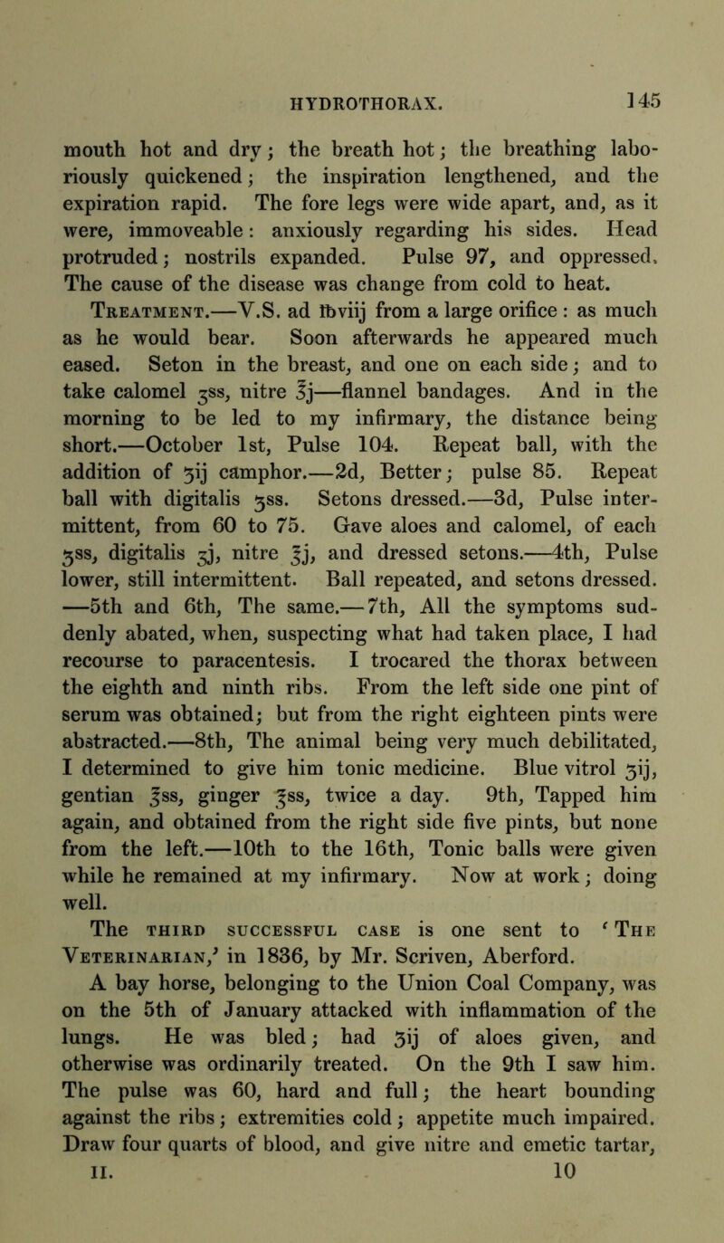 mouth hot and dry; the breath hot; the breathing labo- riously quickened; the inspiration lengthened, and the expiration rapid. The fore legs were wide apart, and, as it were, immoveable: anxiously regarding his sides. Head protruded; nostrils expanded. Pulse 97, and oppressed. The cause of the disease was change from cold to heat. Treatment.—Y.S. ad iftviij from a large orifice : as much as he would bear. Soon afterwards he appeared much eased. Seton in the breast, and one on each side; and to take calomel ^ss, nitre —flannel bandages. And in the morning to be led to my infirmary, the distance being short.—October 1st, Pulse 104. Repeat ball, with the addition of 3ij camphor.—2d, Better; pulse 85. Repeat ball with digitalis 3SS. Setons dressed.—3d, Pulse inter- mittent, from 60 to 75. Gave aloes and calomel, of each 5SS, digitalis 3J, nitre Jj, and dressed setons.—4th, Pulse lower, still intermittent. Ball repeated, and setons dressed. —5th and 6th, The same.— 7th, All the symptoms sud- denly abated, when, suspecting what had taken place, I had recourse to paracentesis. I trocared the thorax between the eighth and ninth ribs. From the left side one pint of serum was obtained; but from the right eighteen pints were abstracted.—8th, The animal being very much debilitated, I determined to give him tonic medicine. Blue vitrol 3ij, gentian ^ss, ginger |ss, twice a day. 9th, Tapped him again, and obtained from the right side five pints, but none from the left.—10th to the 16th, Tonic balls were given while he remained at my infirmary. Now at work; doing well. The third successful case is one sent to f The Veterinarian/ in 1836, by Mr. Scriven, Aberford. A bay horse, belonging to the Union Coal Company, was on the 5th of January attacked with inflammation of the lungs. He was bled; had 3ij of aloes given, and otherwise was ordinarily treated. On the 9th I saw him. The pulse was 60, hard and full; the heart bounding against the ribs ; extremities cold ; appetite much impaired. Draw four quarts of blood, and give nitre and emetic tartar, II. 10