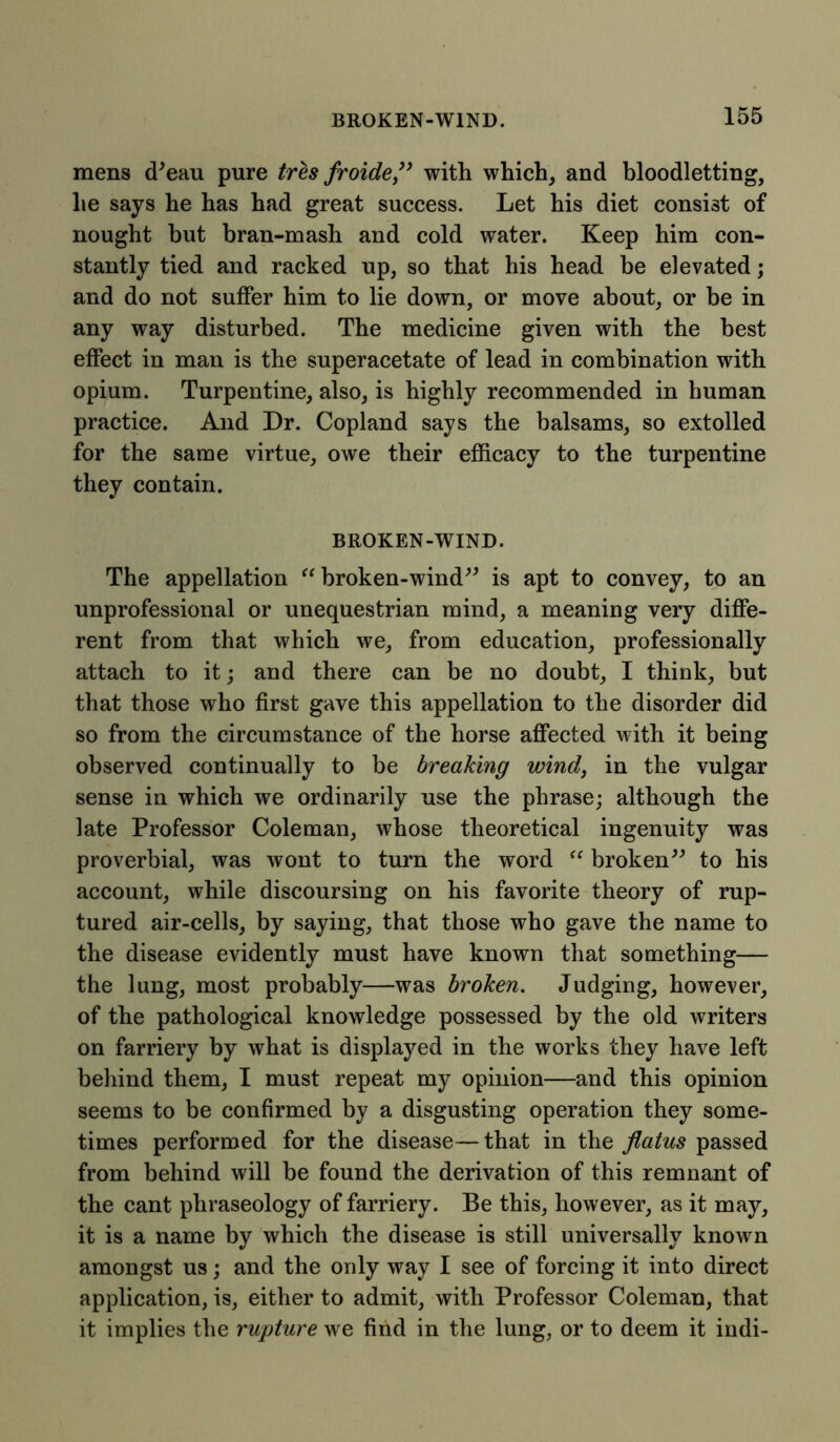mens d'eau pure tres froide ” with which, and bloodletting, he says he has had great success. Let his diet consist of nought but bran-mash and cold water. Keep him con- stantly tied and racked up, so that his head he elevated; and do not suffer him to lie down, or move about, or be in any way disturbed. The medicine given with the best effect in man is the superacetate of lead in combination with opium. Turpentine, also, is highly recommended in human practice. And Dr. Copland says the balsams, so extolled for the same virtue, owe their efficacy to the turpentine they contain. BROKEN-WIND. The appellation “ broken-wind” is apt to convey, to an unprofessional or unequestrian mind, a meaning very diffe- rent from that which we, from education, professionally attach to it; and there can be no doubt, I think, but that those who first gave this appellation to the disorder did so from the circumstance of the horse affected with it being observed continually to be breaking wind, in the vulgar sense in which we ordinarily use the phrase; although the late Professor Coleman, whose theoretical ingenuity was proverbial, was wont to turn the word “ broken” to his account, while discoursing on his favorite theory of rup- tured air-cells, by saying, that those who gave the name to the disease evidently must have known that something— the lung, most probably—was broken. Judging, however, of the pathological knowledge possessed by the old writers on farriery by what is displayed in the works they have left behind them, I must repeat my opinion—and this opinion seems to be confirmed by a disgusting operation they some- times performed for the disease—that in the flatus passed from behind will be found the derivation of this remnant of the cant phraseology of farriery. Be this, however, as it may, it is a name by which the disease is still universally known amongst us; and the only way I see of forcing it into direct application, is, either to admit, with Professor Coleman, that it implies the rupture we find in the lung, or to deem it indi-