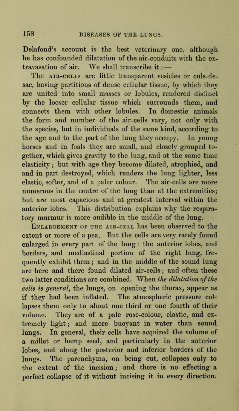 Delafond's account is the best veterinary one, although he has confounded dilatation of the air-conduits with the ex- travasation of air. We shall transcribe it:— The air-cells are little transparent vesicles or culs-de- sac, having partitions of dense cellular tissue, by which they are united into small masses or lobules, rendered distinct by the looser cellular tissue which surrounds them, and connects them with other lobules. In domestic animals the form and number of the air-cells vary, not only with the species, but in individuals of the same kind, according to the age and to the part of the lung they occupy. In young horses and in foals they are small, and closely grouped to- gether, which gives gravity to the lung, and at the same time elasticity; but with age they become dilated, atrophied, and and in part destroyed, which renders the lung lighter, less elastic, softer, and of a paler colour. The air-cells are more numerous in the centre of the lung than at the extremities; but are most capacious and at greatest interval within the anterior lobes. This distribution explains why the respira- tory murmur is more audible in the middle of the lung. Enlargement of the air-cell has been observed to the extent or more of a pea. But the cells are very rarely found enlarged in every part of the lung: the anterior lobes, and borders, and mediastinal portion of the right lung, fre- quently exhibit them; and in the middle of the sound lung are here and there found dilated air-cells; and often these two latter conditions are combined. When the dilatation of the cells is general, the lungs, on opening the thorax, appear as if they had been inflated. The atmospheric pressure col- lapses them only to about one third or one fourth of their volume. They are of a pale rose-colour, elastic, and ex- tremely light; and more buoyant in water than sound lungs. In general, their cells have acquired the volume of a millet or hemp seed, and particularly in the anterior lobes, and along the posterior and inferior borders of the lungs. The parenchyma, on being cut, collapses only to the extent of the incision; and there is no effecting a perfect collapse of it without incising it in every direction.