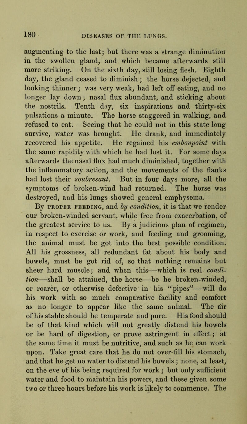 augmenting to the last; but there was a strange diminution in the swollen gland, and which became afterwards still more striking. On the sixth day, still losing flesh. Eighth day, the gland ceased to diminish; the horse dejected, and looking thinner; was very weak, had left off eating, and no longer lay down; nasal flux abundant, and sticking about the nostrils. Tenth day, six inspirations and thirty-six pulsations a minute. The horse staggered in walking, and refused to eat. Seeing that he could not in this state long survive, water was brought. He drank, and immediately recovered his appetite. He regained his embonpoint with the same rapidity with which he had lost it. For some days afterwards the nasal flux had much diminished, together with the inflammatory action, and the movements of the flanks had lost their soubresaut. But in four days more, all the symptoms of broken-wind had returned. The horse was destroyed, and his lungs showed general emphysema. By proper feeding, and by condition, it is that we render our broken-winded servant, while free from exacerbation, of the greatest service to us. By a judicious plan of regimen, in respect to exercise or work, and feeding and grooming, the animal must be got into the best possible condition. All his grossness, all redundant fat about his body and bowels, must be got rid of, so that nothing remains but sheer hard muscle; and when this—which is real condi- tion—shall be attained, the horse—be he broken-winded, or roarer, or otherwise defective in his “pipes”—will do his work with so much comparative facility and comfort as no longer to appear like the same animal. The air of his stable should be temperate and pure. His food should be of that kind which will not greatly distend his bowels or be hard of digestion, or prove astringent in effect; at the same time it must be nutritive, and such as he can work upon. Take great care that he do not over-fill his stomach, and that he get no water to distend his bowels ; none, at least, on the eve of his being required for work; but only sufficient water and food to maintain his powers, and these given some tw?o or three hours before his work is likely to commence. The