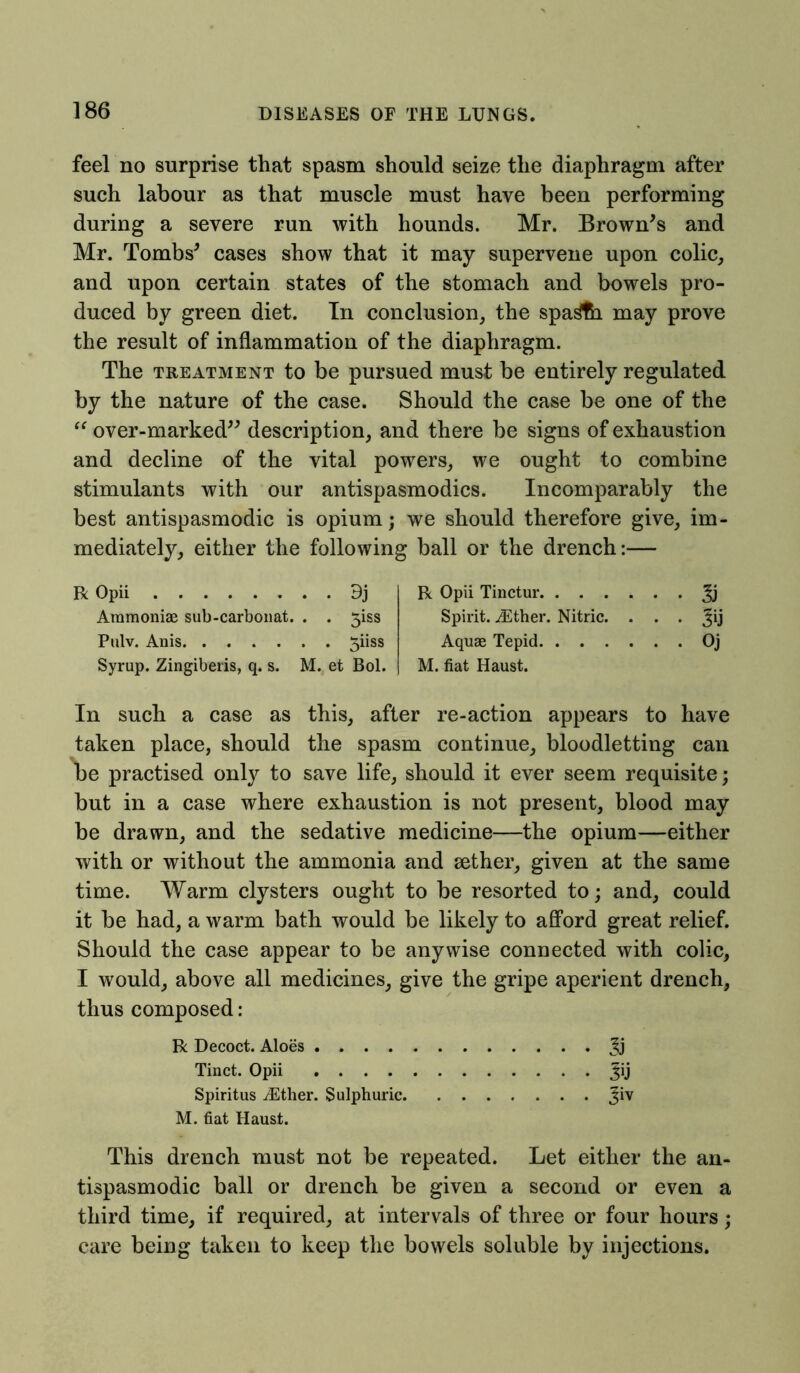 feel no surprise that spasm should seize the diaphragm after such labour as that muscle must have been performing during a severe run with hounds. Mr. Brown's and Mr. Tombs' cases show that it may supervene upon colic, and upon certain states of the stomach and bowels pro- duced by green diet. In conclusion, the spa^th may prove the result of inflammation of the diaphragm. The treatment to be pursued must be entirely regulated by the nature of the case. Should the case be one of the “ over-marked description, and there be signs of exhaustion and decline of the vital powers, we ought to combine stimulants with our antispasmodics. Incomparably the best antispasmodic is opium; we should therefore give, im- mediately, either the following ball or the drench:— R Opii 9j Aramoniae sub-carbonat. . . 3iss Pulv. Anis 3iiss Syrup. Zingiberis, q. s. M. et Bol. R Opii Tinctur Spirit. iEther. Nitric. . . . Jij Aquae Tepid Oj M. fiat Haust. In such a case as this, after re-action appears to have taken place, should the spasm continue, bloodletting can be practised only to save life, should it ever seem requisite; but in a case where exhaustion is not present, blood may be drawn, and the sedative medicine—the opium—either with or without the ammonia and sether, given at the same time. Warm clysters ought to be resorted to; and, could it be had, a warm bath would be likely to afford great relief. Should the case appear to be anywise connected with colic, I would, above all medicines, give the gripe aperient drench, thus composed: R Decoct. Aloes Jj Tinct. Opii Jij Spiritus iEther. Sulphuric Jiv M. fiat Haust. This drench must not be repeated. Let either the an- tispasmodic ball or drench be given a second or even a third time, if required, at intervals of three or four hours; care being taken to keep the bowels soluble by injections.