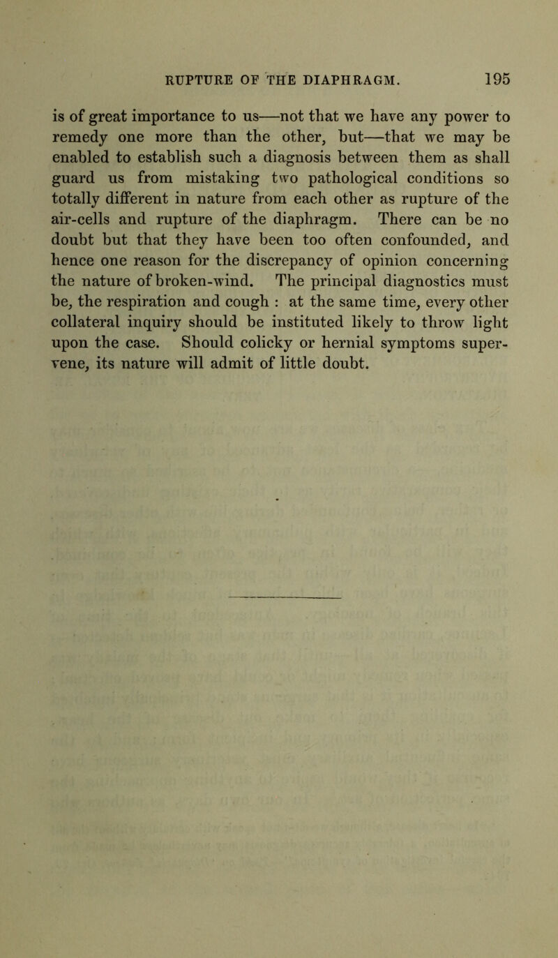 is of great importance to us—not that we have any power to remedy one more than the other, but—that we may be enabled to establish such a diagnosis between them as shall guard us from mistaking two pathological conditions so totally different in nature from each other as rupture of the air-cells and rupture of the diaphragm. There can be no doubt but that they have been too often confounded, and hence one reason for the discrepancy of opinion concerning the nature of broken-wind. The principal diagnostics must be, the respiration and cough : at the same time, every other collateral inquiry should be instituted likely to throw light upon the case. Should colicky or hernial symptoms super- vene, its nature will admit of little doubt.