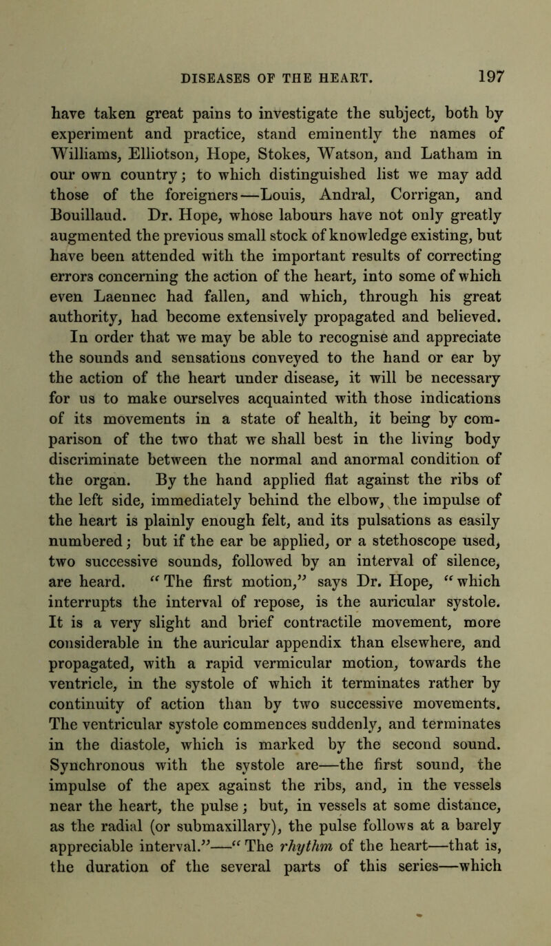 have taken great pains to investigate the subject, both by experiment and practice, stand eminently the names of Williams, Elliotson, Hope, Stokes, Watson, and Latham in our own country; to which distinguished list we may add those of the foreigners—Louis, Andral, Corrigan, and Bouillaud. Dr. Hope, whose labours have not only greatly augmented the previous small stock of knowledge existing, but have been attended with the important results of correcting errors concerning the action of the heart, into some of which even Laennec had fallen, and which, through his great authority, had become extensively propagated and believed. In order that we may be able to recognise and appreciate the sounds and sensations conveyed to the hand or ear by the action of the heart under disease, it will be necessary for us to make ourselves acquainted with those indications of its movements in a state of health, it being by com- parison of the two that we shall best in the living body discriminate between the normal and anormal condition of the organ. By the hand applied flat against the ribs of the left side, immediately behind the elbow, the impulse of the heart is plainly enough felt, and its pulsations as easily numbered; but if the ear be applied, or a stethoscope used, two successive sounds, followed by an interval of silence, are heard. “ The first motion,” says Dr. Hope, “ which interrupts the interval of repose, is the auricular systole. It is a very slight and brief contractile movement, more considerable in the auricular appendix than elsewhere, and propagated, with a rapid vermicular motion, towards the ventricle, in the systole of which it terminates rather by continuity of action than by two successive movements. The ventricular systole commences suddenly, and terminates in the diastole, which is marked by the second sound. Synchronous with the systole are—the first sound, the impulse of the apex against the ribs, and, in the vessels near the heart, the pulse; but, in vessels at some distance, as the radial (or submaxillary), the pulse follows at a barely appreciable interval.”—“ The rhythm of the heart—that is, the duration of the several parts of this series—which